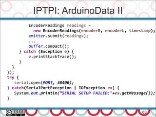 IPTPI: ArduinoData II
63
EncoderReadings readings =
new EncoderReadings(encoderR, encoderL, timestamp);
emitter.submit(readings);
...
buffer.compact();
} catch (Exception e) {
e.printStackTrace();
}
}
});
try {
serial.open(PORT, 38400);
} catch(SerialPortException | IOException ex) {
System.out.println(“SERIAL SETUP FAILED:"+ex.getMessage());
}
 