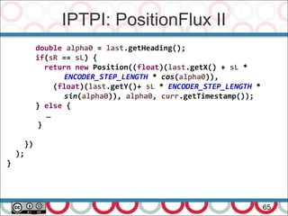 IPTPI: PositionFlux II
65
double alpha0 = last.getHeading();
if(sR == sL) {
return new Position((float)(last.getX() + sL *
ENCODER_STEP_LENGTH * cos(alpha0)),
(float)(last.getY()+ sL * ENCODER_STEP_LENGTH *
sin(alpha0)), alpha0, curr.getTimestamp());
} else {
…
}
})
);
}
 