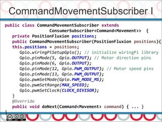 CommandMovementSubscriber I
66
public class CommandMovementSubscriber extends
ConsumerSubscriber<Command<Movement>> {
private PositionFluxion positions;
public CommandMovementSubscriber(PositionFluxion positions){
this.positions = positions;
Gpio.wiringPiSetupGpio(); // initialize wiringPi library
Gpio.pinMode(5, Gpio.OUTPUT); // Motor direction pins
Gpio.pinMode(6, Gpio.OUTPUT);
Gpio.pinMode(12, Gpio.PWM_OUTPUT); // Motor speed pins
Gpio.pinMode(13, Gpio.PWM_OUTPUT);
Gpio.pwmSetMode(Gpio.PWM_MODE_MS);
Gpio.pwmSetRange(MAX_SPEED);
Gpio.pwmSetClock(CLOCK_DIVISOR);
}
@Override
public void doNext(Command<Movement> command) { ... }
}
 