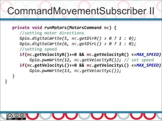 CommandMovementSubscriber II
67
private void runMotors(MotorsCommand mc) {
//setting motor directions
Gpio.digitalWrite(5, mc.getDirR() > 0 ? 1 : 0);
Gpio.digitalWrite(6, mc.getDirL() > 0 ? 1 : 0);
//setting speed
if(mc.getVelocityR()>=0 && mc.getVelocityR() <=MAX_SPEED)
Gpio.pwmWrite(12, mc.getVelocityR()); // set speed
if(mc.getVelocityL()>=0 && mc.getVelocityL() <=MAX_SPEED)
Gpio.pwmWrite(13, mc.getVelocityL());
}
}
 