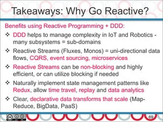 Takeaways: Why Go Reactive?
69
Benefits using Reactive Programming + DDD:
 DDD helps to manage complexity in IoT and Robotics -
many subsystems = sub-domains
 Reactive Streams (Fluxes, Monos) = uni-directional data
flows, CQRS, event sourcing, microservices
 Reactive Streams can be non-blocking and highly
efficient, or can utilize blocking if needed
 Naturally implement state management patterns like
Redux, allow time travel, replay and data analytics
 Clear, declarative data transforms that scale (Map-
Reduce, BigData, PaaS)
 