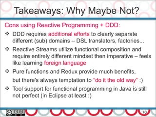 Takeaways: Why Maybe Not?
70
Cons using Reactive Programming + DDD:
 DDD requires additional efforts to clearly separate
different (sub) domains – DSL translators, factories...
 Reactive Streams utilize functional composition and
require entirely different mindset then imperative – feels
like learning foreign language
 Pure functions and Redux provide much benefits,
but there's always temptation to “do it the old way” :)
 Tool support for functional programming in Java is still
not perfect (in Eclipse at least :)
 