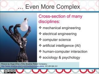 … Even More Complex
9
Cross-section of many
disciplines:
 mechanical engineering
 electrical engineering
 computer science
 artificial intelligence (AI)
 human-computer interaction
 sociology & psychology
Picture by Hugo Elias of the Shadow Robot Company -
http://www.shadowrobot.com/media/pictures.shtml, CC BY-SA 3.0
 