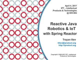 April 4, 2017
IPT – Intellectual
Products & Technologies
@ DEV.BG
Reactive Java
Robotics & IoT
with Spring Reactor
Trayan Iliev
tiliev@iproduct.org
http://iproduct.org
Copyright © 2003-2017 IPT - Intellectual
Products & Technologies
 