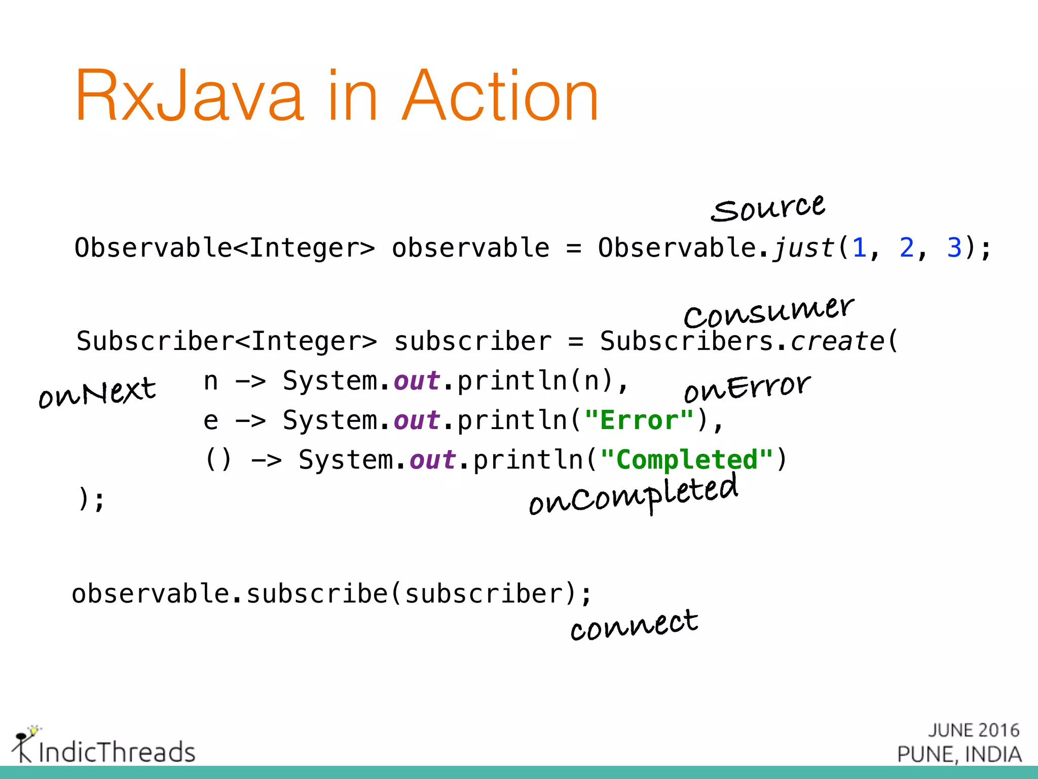 Subscriber<Integer> subscriber = Subscribers.create( 
n -> System.out.println(n), 
e -> System.out.print("Error"), 
() -> System.out.println("Completed") 
);
Observable<Integer> observable = Observable.just(1, 2, 3);
observable.subscribe(subscriber);
Subscriber<Integer> subscriber = Subscribers.create( 
n -> System.out.println(n), 
e -> System.out.print("Error"), 
() -> System.out.println("Completed") 
);
Subscriber<Integer> subscriber = Subscribers.create( 
n -> System.out.println(n), 
e -> System.out.println("Error"), 
() -> System.out.println("Completed") 
);
Subscriber<Integer> subscriber = Subscribers.create( 
n -> System.out.println(n), 
e -> System.out.println("Error"), 
() -> System.out.println("Completed") 
);
Subscriber<Integer> subscriber = Subscribers.create( 
n -> System.out.println(n), 
e -> System.out.println("Error"), 
() -> System.out.println("Completed") 
);
Observable<Integer> observable = Observable.just(1, 2, 3);
Subscriber<Integer> subscriber = Subscribers.create( 
n -> System.out.println(n), 
e -> System.out.println("Error"), 
() -> System.out.println("Completed") 
);
Observable<Integer> observable = Observable.just(1, 2, 3);
RxJava in Action
Source
Consumer
onNext onError
onCompleted
connect
 
