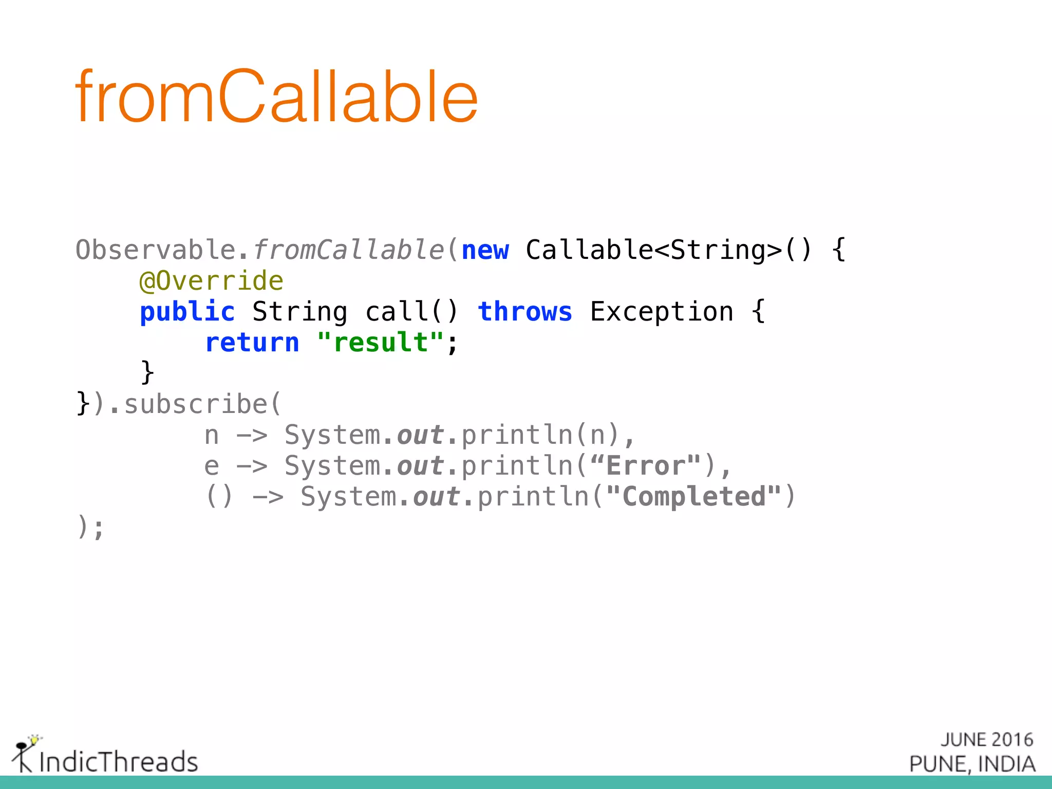 Observable.fromCallable(new Callable<String>() { 
@Override 
public String call() throws Exception { 
return "result"; 
} 
}).subscribe(
n -> System.out.println(n),
e -> System.out.println(“Error"),
() -> System.out.println("Completed")
);
fromCallable
Observable.fromCallable(new Callable<String>() { 
@Override 
public String call() throws Exception { 
return "result"; 
} 
}).subscribe(
n -> System.out.println(n),
e -> System.out.println(“Error"),
() -> System.out.println("Completed")
);
 