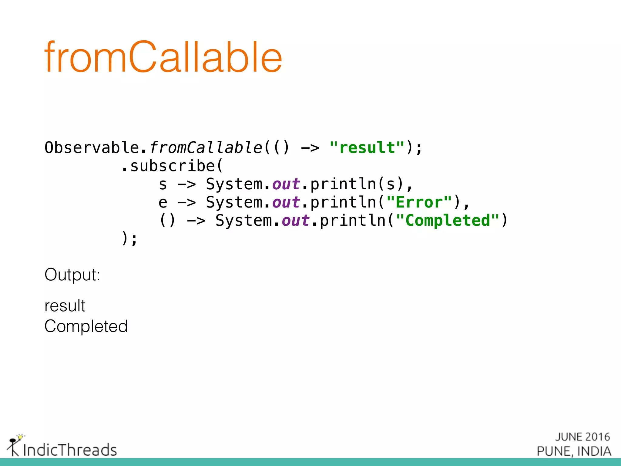 Observable.fromCallable(() -> "result");
.subscribe(
s -> System.out.println(s),
e -> System.out.println("Error"),
() -> System.out.println("Completed")
);
fromCallable
Output:
result
Completed
Observable.fromCallable(() -> "result");
.subscribe(
s -> System.out.println(s),
e -> System.out.println("Error"),
() -> System.out.println("Completed")
);
 