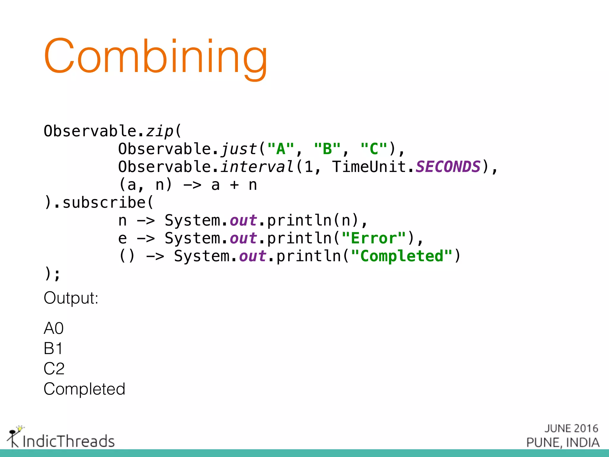 Observable.zip( 
Observable.just("A", "B", "C"), 
Observable.interval(1, TimeUnit.SECONDS), 
(a, n) -> a + n 
).subscribe( 
n -> System.out.println(n), 
e -> System.out.println("Error"), 
() -> System.out.println("Completed") 
);
Output:
A0
B1
C2
Completed
Combining
Observable.zip( 
Observable.just("A", "B", "C"), 
Observable.interval(1, TimeUnit.SECONDS), 
(a, n) -> a + n 
).subscribe( 
n -> System.out.println(n), 
e -> System.out.println("Error"), 
() -> System.out.println("Completed") 
);
 