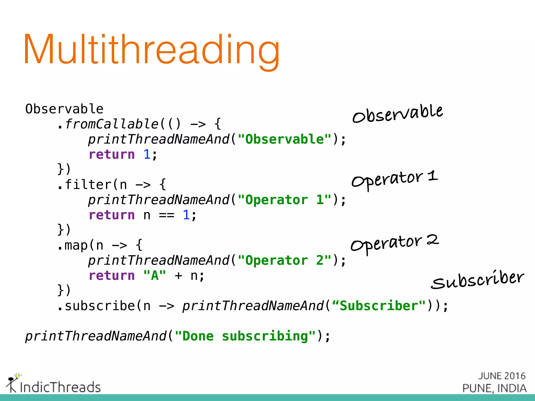Multithreading
Observable 
.fromCallable(() -> { 
printThreadNameAnd("Observable"); 
return 1; 
}) 
.filter(n -> { 
printThreadNameAnd("Operator 1"); 
return n == 1; 
}) 
.map(n -> { 
printThreadNameAnd("Operator 2"); 
return "A" + n; 
}) 
.subscribe(n -> printThreadNameAnd(“Subscriber"));
printThreadNameAnd("Done subscribing");
Observable
Operator 1
Operator 2
Subscriber
Observable 
.fromCallable(() -> { 
printThreadNameAnd("Observable"); 
return 1; 
}) 
.filter(n -> { 
printThreadNameAnd("Operator 1"); 
return n == 1; 
}) 
.map(n -> { 
printThreadNameAnd("Operator 2"); 
return "A" + n; 
}) 
.subscribe(n -> printThreadNameAnd(“Subscriber"));
printThreadNameAnd("Done subscribing");
 