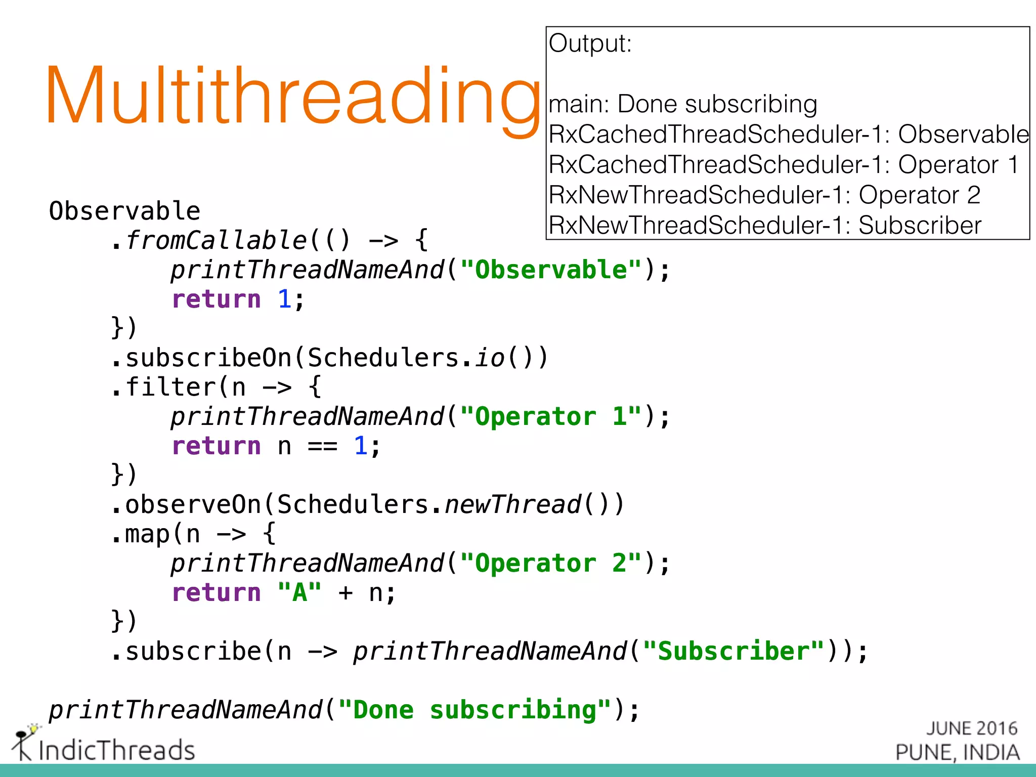 Observable 
.fromCallable(() -> { 
printThreadNameAnd("Observable"); 
return 1; 
}) 
.subscribeOn(Schedulers.io()) 
.filter(n -> { 
printThreadNameAnd("Operator 1"); 
return n == 1; 
})
.observeOn(Schedulers.newThread()) 
.map(n -> { 
printThreadNameAnd("Operator 2"); 
return "A" + n; 
}) 
.subscribe(n -> printThreadNameAnd("Subscriber"));
printThreadNameAnd("Done subscribing");
Output:
main: Done subscribing
RxCachedThreadScheduler-1: Observable
RxCachedThreadScheduler-1: Operator 1
RxNewThreadScheduler-1: Operator 2
RxNewThreadScheduler-1: Subscriber
Observable 
.fromCallable(() -> { 
printThreadNameAnd("Observable"); 
return 1; 
}) 
.subscribeOn(Schedulers.io()) 
.filter(n -> { 
printThreadNameAnd("Operator 1"); 
return n == 1; 
})
.observeOn(Schedulers.newThread()) 
.map(n -> { 
printThreadNameAnd("Operator 2"); 
return "A" + n; 
}) 
.subscribe(n -> printThreadNameAnd("Subscriber"));
printThreadNameAnd("Done subscribing");
Observable 
.fromCallable(() -> { 
printThreadNameAnd("Observable"); 
return 1; 
}) 
.subscribeOn(Schedulers.io()) 
.filter(n -> { 
printThreadNameAnd("Operator 1"); 
return n == 1; 
})
.observeOn(Schedulers.newThread()) 
.map(n -> { 
printThreadNameAnd("Operator 2"); 
return "A" + n; 
}) 
.subscribe(n -> printThreadNameAnd("Subscriber"));
printThreadNameAnd("Done subscribing");
Observable 
.fromCallable(() -> { 
printThreadNameAnd("Observable"); 
return 1; 
}) 
.subscribeOn(Schedulers.io()) 
.filter(n -> { 
printThreadNameAnd("Operator 1"); 
return n == 1; 
})
.observeOn(Schedulers.newThread()) 
.map(n -> { 
printThreadNameAnd("Operator 2"); 
return "A" + n; 
}) 
.subscribe(n -> printThreadNameAnd("Subscriber"));
printThreadNameAnd("Done subscribing");
Observable 
.fromCallable(() -> { 
printThreadNameAnd("Observable"); 
return 1; 
}) 
.subscribeOn(Schedulers.io()) 
.filter(n -> { 
printThreadNameAnd("Operator 1"); 
return n == 1; 
})
.observeOn(Schedulers.newThread()) 
.map(n -> { 
printThreadNameAnd("Operator 2"); 
return "A" + n; 
}) 
.subscribe(n -> printThreadNameAnd("Subscriber"));
printThreadNameAnd("Done subscribing");
Observable 
.fromCallable(() -> { 
printThreadNameAnd("Observable"); 
return 1; 
}) 
.subscribeOn(Schedulers.io()) 
.filter(n -> { 
printThreadNameAnd("Operator 1"); 
return n == 1; 
})
.observeOn(Schedulers.newThread()) 
.map(n -> { 
printThreadNameAnd("Operator 2"); 
return "A" + n; 
}) 
.subscribe(n -> printThreadNameAnd("Subscriber"));
printThreadNameAnd("Done subscribing");
Observable 
.fromCallable(() -> { 
printThreadNameAnd("Observable"); 
return 1; 
}) 
.subscribeOn(Schedulers.io()) 
.filter(n -> { 
printThreadNameAnd("Operator 1"); 
return n == 1; 
})
.observeOn(Schedulers.newThread()) 
.map(n -> { 
printThreadNameAnd("Operator 2"); 
return "A" + n; 
}) 
.subscribe(n -> printThreadNameAnd("Subscriber"));
printThreadNameAnd("Done subscribing");
Observable 
.fromCallable(() -> { 
printThreadNameAnd("Observable"); 
return 1; 
}) 
.subscribeOn(Schedulers.io()) 
.filter(n -> { 
printThreadNameAnd("Operator 1"); 
return n == 1; 
})
.observeOn(Schedulers.newThread()) 
.map(n -> { 
printThreadNameAnd("Operator 2"); 
return "A" + n; 
}) 
.subscribe(n -> printThreadNameAnd("Subscriber"));
printThreadNameAnd("Done subscribing");
Multithreading
 