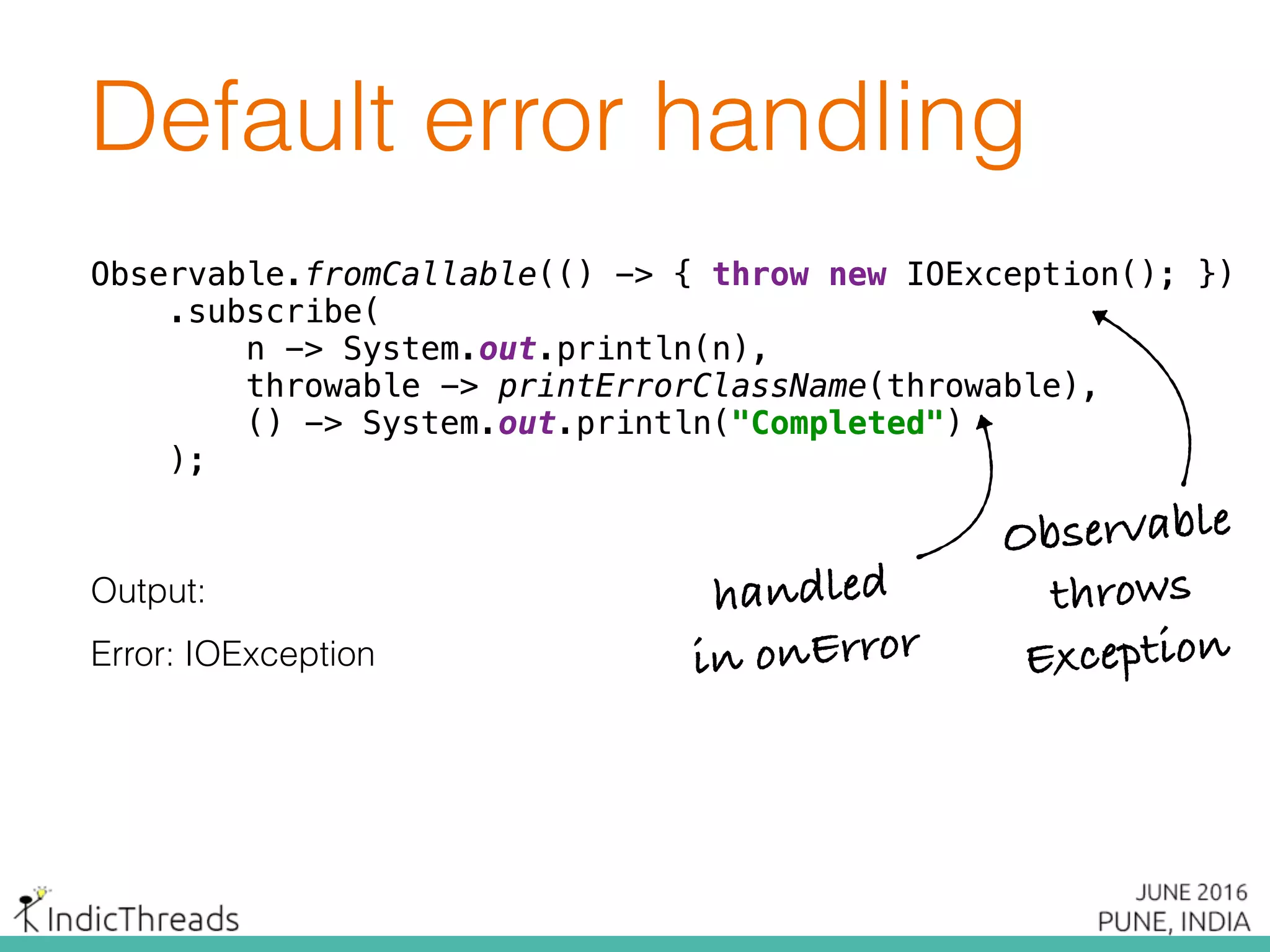 Default error handling
Observable.fromCallable(() -> { throw new IOException(); }) 
.subscribe( 
n -> System.out.println(n), 
throwable -> printErrorClassName(throwable), 
() -> System.out.println("Completed") 
);
Output:
Error: IOException
Observable.fromCallable(() -> { throw new IOException(); }) 
.subscribe( 
n -> System.out.println(n), 
throwable -> printErrorClassName(throwable), 
() -> System.out.println("Completed") 
);
Observable.fromCallable(() -> { throw new IOException(); }) 
.subscribe( 
n -> System.out.println(n), 
throwable -> printErrorClassName(throwable), 
() -> System.out.println("Completed") 
);
Observable
throws
Exception
handled
in onError
 
