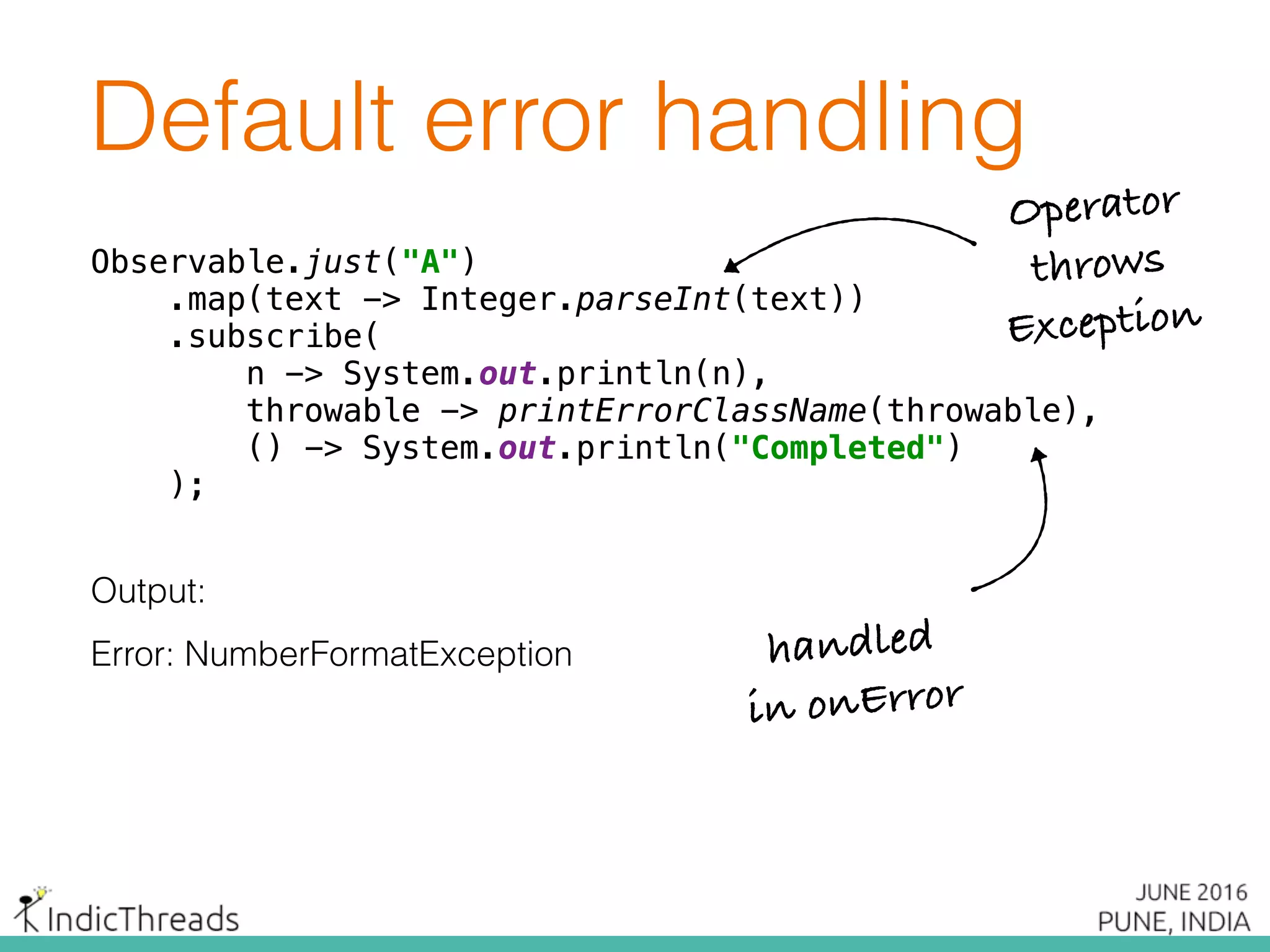 Default error handling
Observable.just("A") 
.map(text -> Integer.parseInt(text)) 
.subscribe( 
n -> System.out.println(n), 
throwable -> printErrorClassName(throwable), 
() -> System.out.println("Completed") 
);
Output:
Error: NumberFormatException
Observable.just("A") 
.map(text -> Integer.parseInt(text)) 
.subscribe( 
n -> System.out.println(n), 
throwable -> printErrorClassName(throwable), 
() -> System.out.println("Completed") 
);
Observable.just("A") 
.map(text -> Integer.parseInt(text)) 
.subscribe( 
n -> System.out.println(n), 
throwable -> printErrorClassName(throwable), 
() -> System.out.println("Completed") 
);
Operator
throws
Exception
handled
in onError
 