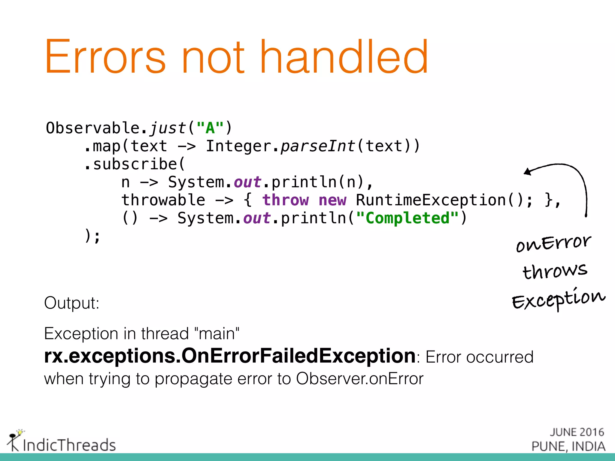 Errors not handled
Observable.just("A") 
.map(text -> Integer.parseInt(text)) 
.subscribe( 
n -> System.out.println(n), 
throwable -> { throw new RuntimeException(); }, 
() -> System.out.println("Completed") 
);
Output:
Exception in thread "main"
rx.exceptions.OnErrorFailedException: Error occurred
when trying to propagate error to Observer.onError
Observable.just("A") 
.map(text -> Integer.parseInt(text)) 
.subscribe( 
n -> System.out.println(n), 
throwable -> { throw new RuntimeException(); }, 
() -> System.out.println("Completed") 
);
Observable.just("A") 
.map(text -> Integer.parseInt(text)) 
.subscribe( 
n -> System.out.println(n), 
throwable -> { throw new RuntimeException(); }, 
() -> System.out.println("Completed") 
);
onError
throws
Exception
 