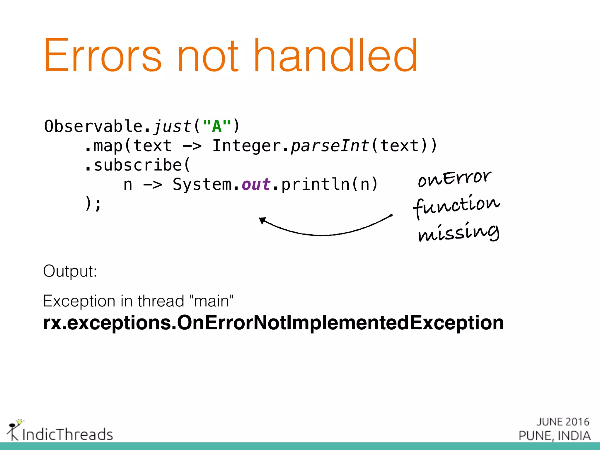 Errors not handled
Observable.just("A") 
.map(text -> Integer.parseInt(text)) 
.subscribe( 
n -> System.out.println(n) 
);
Output:
Exception in thread "main"
rx.exceptions.OnErrorNotImplementedException
Observable.just("A") 
.map(text -> Integer.parseInt(text)) 
.subscribe( 
n -> System.out.println(n) 
);
onError
function
missing
 