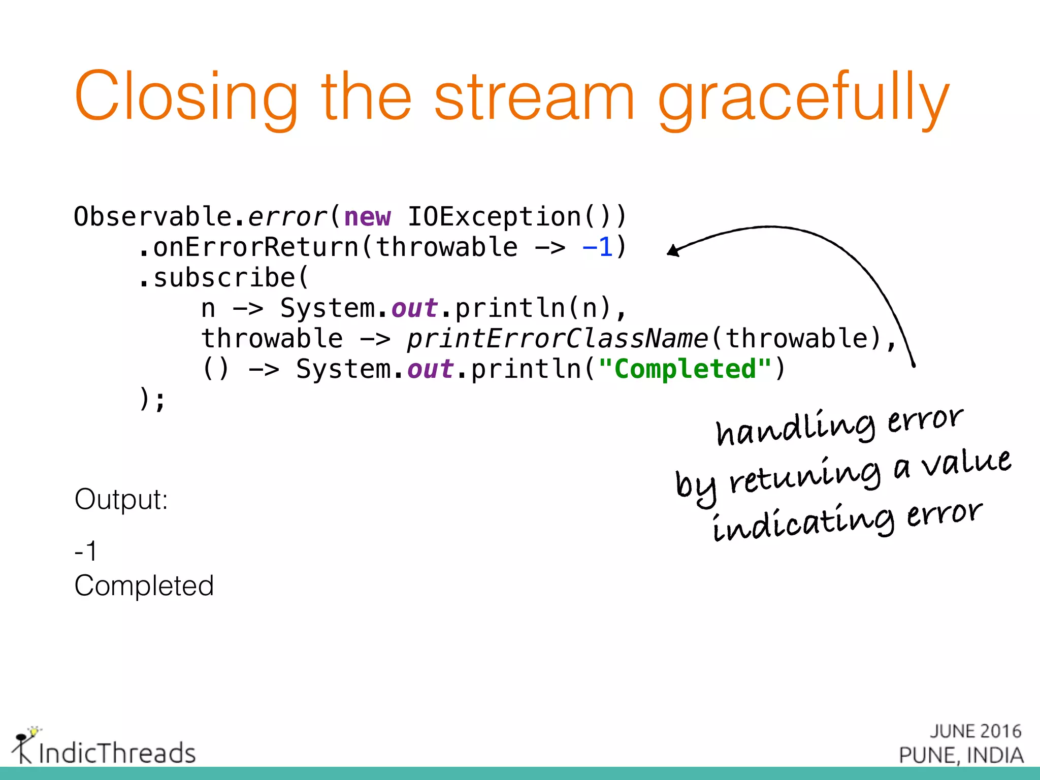 Closing the stream gracefully
Observable.error(new IOException()) 
.onErrorReturn(throwable -> -1) 
.subscribe( 
n -> System.out.println(n), 
throwable -> printErrorClassName(throwable), 
() -> System.out.println("Completed") 
);
Output:
-1
Completed
Observable.error(new IOException()) 
.onErrorReturn(throwable -> -1) 
.subscribe( 
n -> System.out.println(n), 
throwable -> printErrorClassName(throwable), 
() -> System.out.println("Completed") 
);
Observable.error(new IOException()) 
.onErrorReturn(throwable -> -1) 
.subscribe( 
n -> System.out.println(n), 
throwable -> printErrorClassName(throwable), 
() -> System.out.println("Completed") 
);
handling error
by retuning a value
indicating error
 