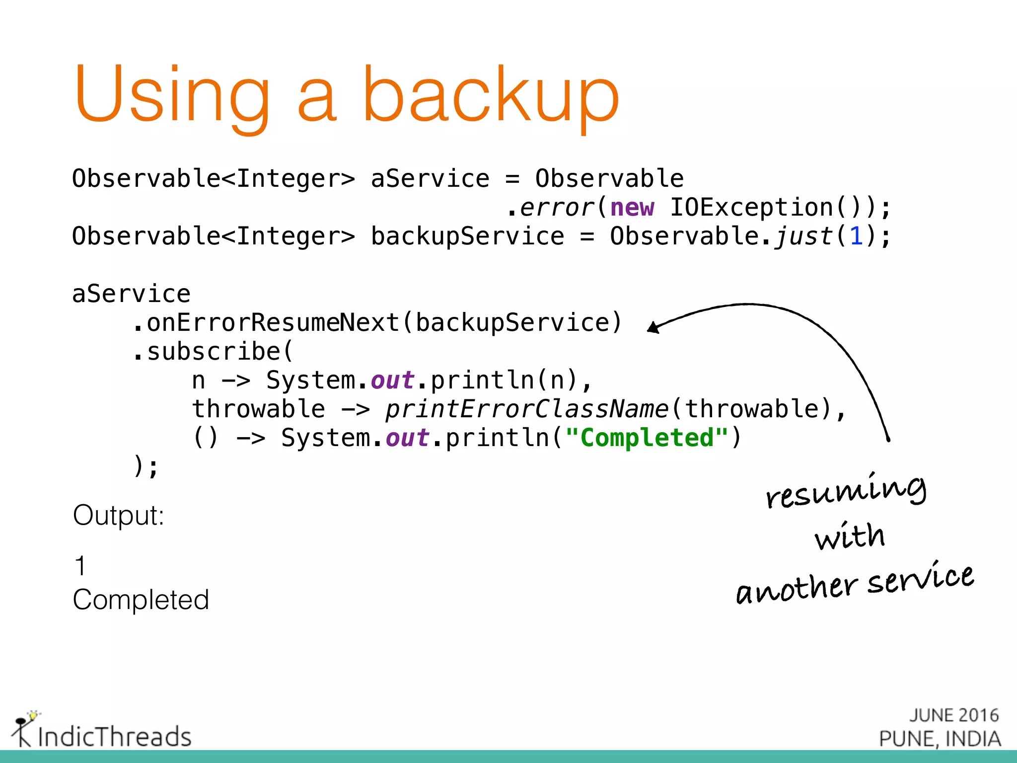 Using a backup
Observable<Integer> aService = Observable
.error(new IOException()); 
Observable<Integer> backupService = Observable.just(1);
 
aService 
.onErrorResumeNext(backupService) 
.subscribe( 
n -> System.out.println(n), 
throwable -> printErrorClassName(throwable), 
() -> System.out.println("Completed") 
);
Output:
1
Completed
Observable<Integer> aService = Observable
.error(new IOException()); 
Observable<Integer> backupService = Observable.just(1);
 
aService 
.onErrorResumeNext(backupService) 
.subscribe( 
n -> System.out.println(n), 
throwable -> printErrorClassName(throwable), 
() -> System.out.println("Completed") 
);
Observable<Integer> aService = Observable
.error(new IOException()); 
Observable<Integer> backupService = Observable.just(1);
 
aService 
.onErrorResumeNext(backupService) 
.subscribe( 
n -> System.out.println(n), 
throwable -> printErrorClassName(throwable), 
() -> System.out.println("Completed") 
);
resuming
with
another service
 
