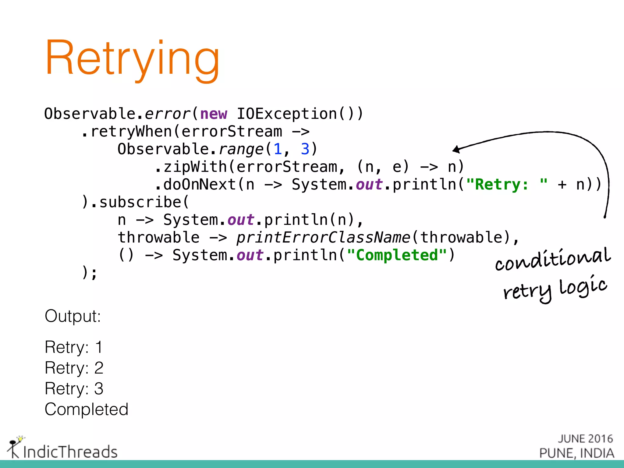 Retrying
Observable.error(new IOException()) 
.retryWhen(errorStream -> 
Observable.range(1, 3) 
.zipWith(errorStream, (n, e) -> n) 
.doOnNext(n -> System.out.println("Retry: " + n)) 
).subscribe( 
n -> System.out.println(n), 
throwable -> printErrorClassName(throwable), 
() -> System.out.println("Completed") 
);
Output:
Retry: 1
Retry: 2
Retry: 3
Completed
Observable.error(new IOException()) 
.retryWhen(errorStream -> 
Observable.range(1, 3) 
.zipWith(errorStream, (n, e) -> n) 
.doOnNext(n -> System.out.println("Retry: " + n)) 
).subscribe( 
n -> System.out.println(n), 
throwable -> printErrorClassName(throwable), 
() -> System.out.println("Completed") 
);
Observable.error(new IOException()) 
.retryWhen(errorStream -> 
Observable.range(1, 3) 
.zipWith(errorStream, (n, e) -> n) 
.doOnNext(n -> System.out.println("Retry: " + n)) 
).subscribe( 
n -> System.out.println(n), 
throwable -> printErrorClassName(throwable), 
() -> System.out.println("Completed") 
); conditional
retry logic
 