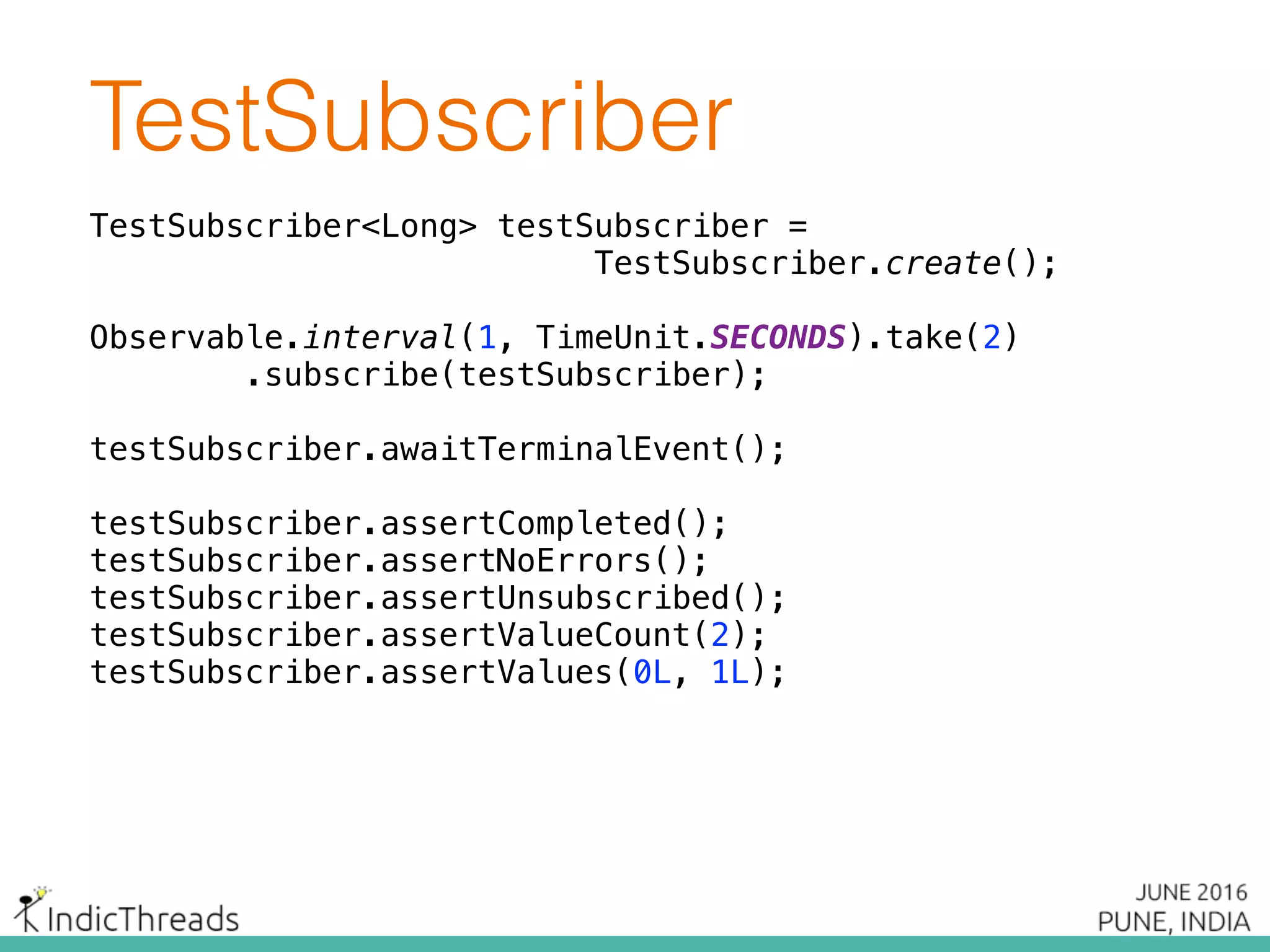 TestSubscriber
TestSubscriber<Long> testSubscriber =
TestSubscriber.create();
Observable.interval(1, TimeUnit.SECONDS).take(2) 
.subscribe(testSubscriber);
 
testSubscriber.awaitTerminalEvent(); 
testSubscriber.assertCompleted();
testSubscriber.assertNoErrors();
testSubscriber.assertUnsubscribed();
testSubscriber.assertValueCount(2); 
testSubscriber.assertValues(0L, 1L);
 