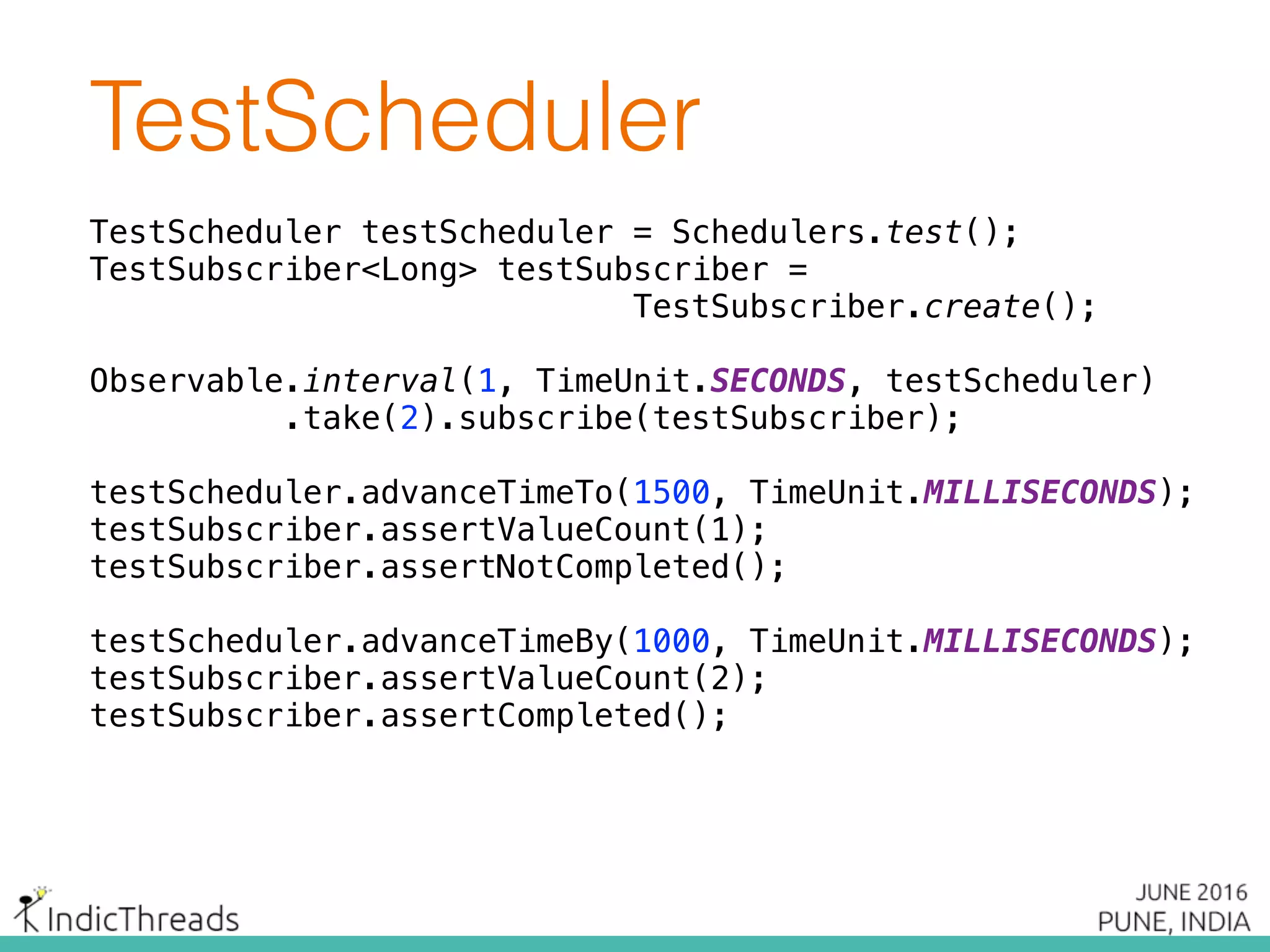 TestScheduler
TestScheduler testScheduler = Schedulers.test();
TestSubscriber<Long> testSubscriber =
TestSubscriber.create();
 
Observable.interval(1, TimeUnit.SECONDS, testScheduler)
.take(2).subscribe(testSubscriber);
 
testScheduler.advanceTimeTo(1500, TimeUnit.MILLISECONDS); 
testSubscriber.assertValueCount(1); 
testSubscriber.assertNotCompleted();
 
testScheduler.advanceTimeBy(1000, TimeUnit.MILLISECONDS); 
testSubscriber.assertValueCount(2); 
testSubscriber.assertCompleted();
 