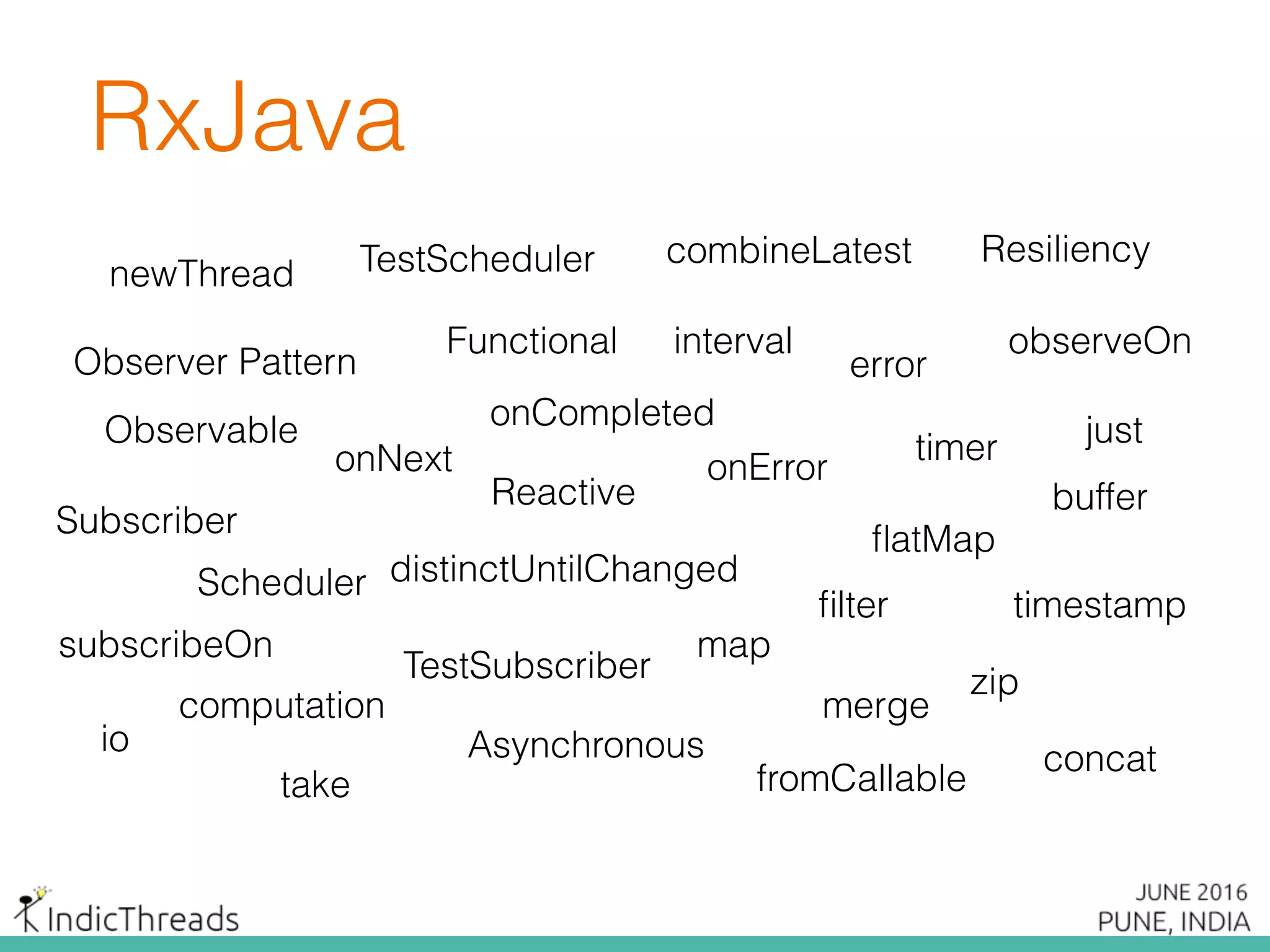 RxJava
Observable
Subscriber
observeOn
subscribeOn
fromCallable
timer
interval
map
ﬂatMap
timestampﬁlter
distinctUntilChanged
just
error
onErroronNext
onCompleted
take
buffer
zip
combineLatest
concat
merge
Scheduler
io
computation
newThread
Observer Pattern
Reactive
Functional
Asynchronous
Resiliency
TestSubscriber
TestScheduler
 