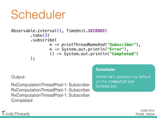Observable.interval(1, TimeUnit.SECONDS) 
.take(3) 
.subscribe( 
n -> printThreadNameAnd("Subscriber"), 
e -> System.out.println("Error"), 
() -> System.out.println("Completed") 
);
Output:
RxComputationThreadPool-1: Subscriber
RxComputationThreadPool-1: Subscriber
RxComputationThreadPool-1: Subscriber
Completed
Scheduler
Scheduler:
interval operates by default
on the computation
Scheduler.
 