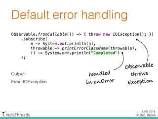 Default error handling
Observable.fromCallable(() -> { throw new IOException(); }) 
.subscribe( 
n -> System.out.println(n), 
throwable -> printErrorClassName(throwable), 
() -> System.out.println("Completed") 
);
Output:
Error: IOException
Observable.fromCallable(() -> { throw new IOException(); }) 
.subscribe( 
n -> System.out.println(n), 
throwable -> printErrorClassName(throwable), 
() -> System.out.println("Completed") 
);
Observable.fromCallable(() -> { throw new IOException(); }) 
.subscribe( 
n -> System.out.println(n), 
throwable -> printErrorClassName(throwable), 
() -> System.out.println("Completed") 
);
Observable
throws
Exception
handled
in onError
 