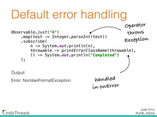 Default error handling
Observable.just("A") 
.map(text -> Integer.parseInt(text)) 
.subscribe( 
n -> System.out.println(n), 
throwable -> printErrorClassName(throwable), 
() -> System.out.println("Completed") 
);
Output:
Error: NumberFormatException
Observable.just("A") 
.map(text -> Integer.parseInt(text)) 
.subscribe( 
n -> System.out.println(n), 
throwable -> printErrorClassName(throwable), 
() -> System.out.println("Completed") 
);
Observable.just("A") 
.map(text -> Integer.parseInt(text)) 
.subscribe( 
n -> System.out.println(n), 
throwable -> printErrorClassName(throwable), 
() -> System.out.println("Completed") 
);
Operator
throws
Exception
handled
in onError
 