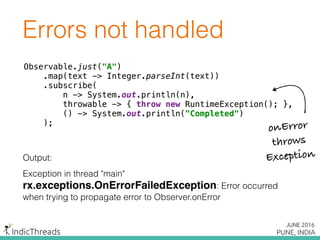 Errors not handled
Observable.just("A") 
.map(text -> Integer.parseInt(text)) 
.subscribe( 
n -> System.out.println(n), 
throwable -> { throw new RuntimeException(); }, 
() -> System.out.println("Completed") 
);
Output:
Exception in thread "main"
rx.exceptions.OnErrorFailedException: Error occurred
when trying to propagate error to Observer.onError
Observable.just("A") 
.map(text -> Integer.parseInt(text)) 
.subscribe( 
n -> System.out.println(n), 
throwable -> { throw new RuntimeException(); }, 
() -> System.out.println("Completed") 
);
Observable.just("A") 
.map(text -> Integer.parseInt(text)) 
.subscribe( 
n -> System.out.println(n), 
throwable -> { throw new RuntimeException(); }, 
() -> System.out.println("Completed") 
);
onError
throws
Exception
 