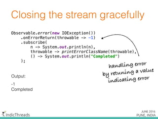 Closing the stream gracefully
Observable.error(new IOException()) 
.onErrorReturn(throwable -> -1) 
.subscribe( 
n -> System.out.println(n), 
throwable -> printErrorClassName(throwable), 
() -> System.out.println("Completed") 
);
Output:
-1
Completed
Observable.error(new IOException()) 
.onErrorReturn(throwable -> -1) 
.subscribe( 
n -> System.out.println(n), 
throwable -> printErrorClassName(throwable), 
() -> System.out.println("Completed") 
);
Observable.error(new IOException()) 
.onErrorReturn(throwable -> -1) 
.subscribe( 
n -> System.out.println(n), 
throwable -> printErrorClassName(throwable), 
() -> System.out.println("Completed") 
);
handling error
by retuning a value
indicating error
 