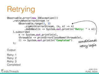Retrying
Observable.error(new IOException()) 
.retryWhen(errorStream -> 
Observable.range(1, 3) 
.zipWith(errorStream, (n, e) -> n) 
.doOnNext(n -> System.out.println("Retry: " + n)) 
).subscribe( 
n -> System.out.println(n), 
throwable -> printErrorClassName(throwable), 
() -> System.out.println("Completed") 
);
Output:
Retry: 1
Retry: 2
Retry: 3
Completed
Observable.error(new IOException()) 
.retryWhen(errorStream -> 
Observable.range(1, 3) 
.zipWith(errorStream, (n, e) -> n) 
.doOnNext(n -> System.out.println("Retry: " + n)) 
).subscribe( 
n -> System.out.println(n), 
throwable -> printErrorClassName(throwable), 
() -> System.out.println("Completed") 
);
Observable.error(new IOException()) 
.retryWhen(errorStream -> 
Observable.range(1, 3) 
.zipWith(errorStream, (n, e) -> n) 
.doOnNext(n -> System.out.println("Retry: " + n)) 
).subscribe( 
n -> System.out.println(n), 
throwable -> printErrorClassName(throwable), 
() -> System.out.println("Completed") 
); conditional
retry logic
 