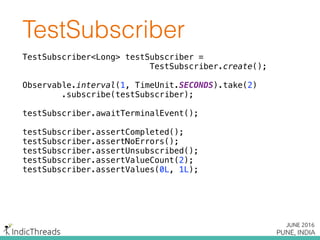 TestSubscriber
TestSubscriber<Long> testSubscriber =
TestSubscriber.create();
Observable.interval(1, TimeUnit.SECONDS).take(2) 
.subscribe(testSubscriber);
 
testSubscriber.awaitTerminalEvent(); 
testSubscriber.assertCompleted();
testSubscriber.assertNoErrors();
testSubscriber.assertUnsubscribed();
testSubscriber.assertValueCount(2); 
testSubscriber.assertValues(0L, 1L);
 