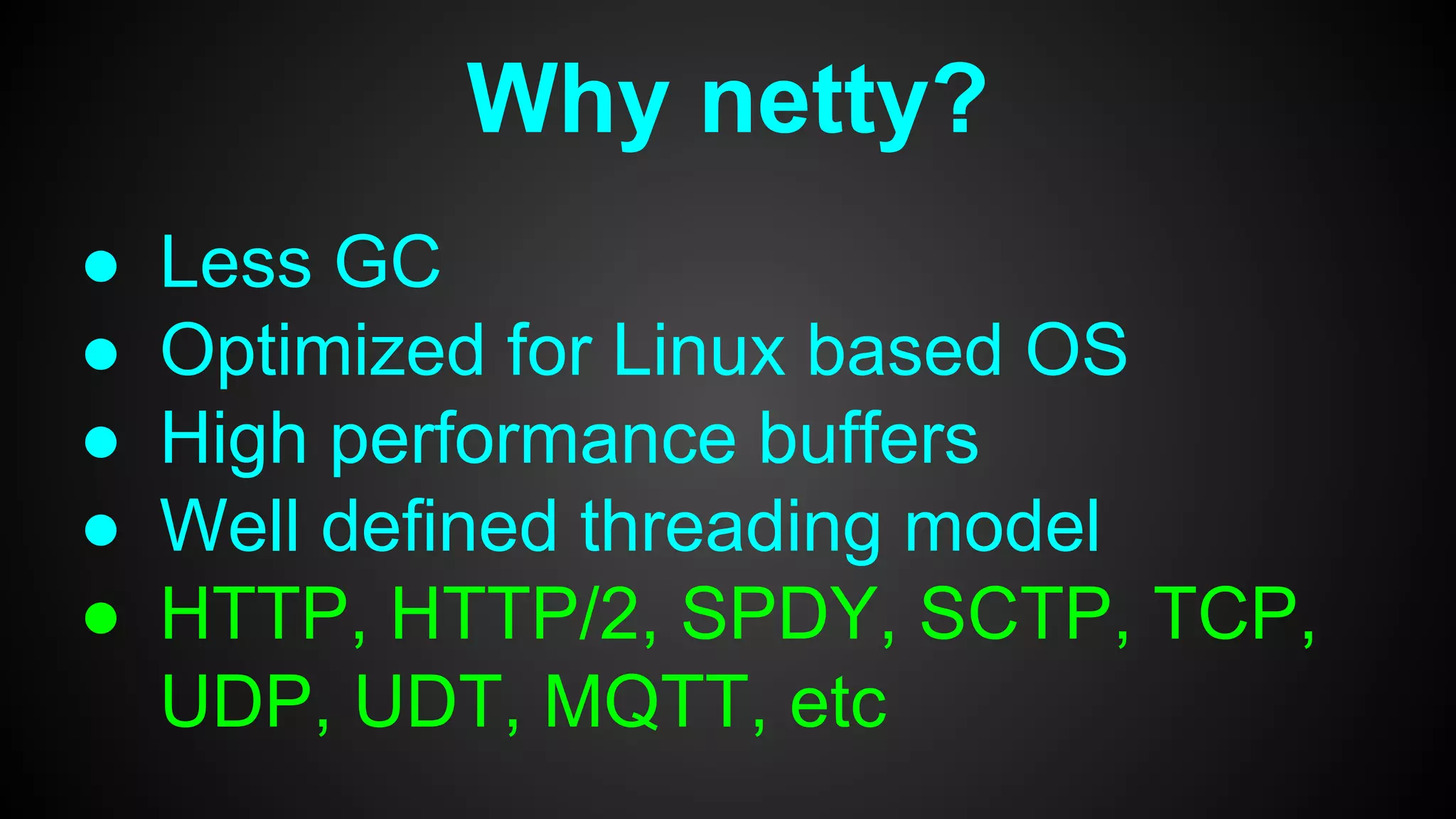 Why netty?
● Less GC
● Optimized for Linux based OS
● High performance buffers
● Well defined threading model
● HTTP, HTTP/2, SPDY, SCTP, TCP,
UDP, UDT, MQTT, etc
 
