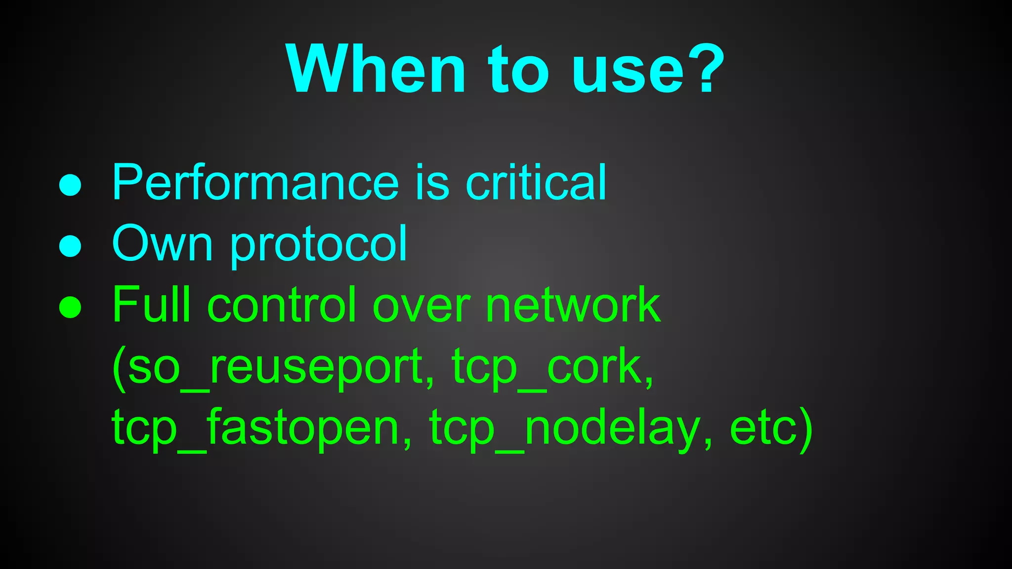 When to use?
● Performance is critical
● Own protocol
● Full control over network
(so_reuseport, tcp_cork,
tcp_fastopen, tcp_nodelay, etc)
 