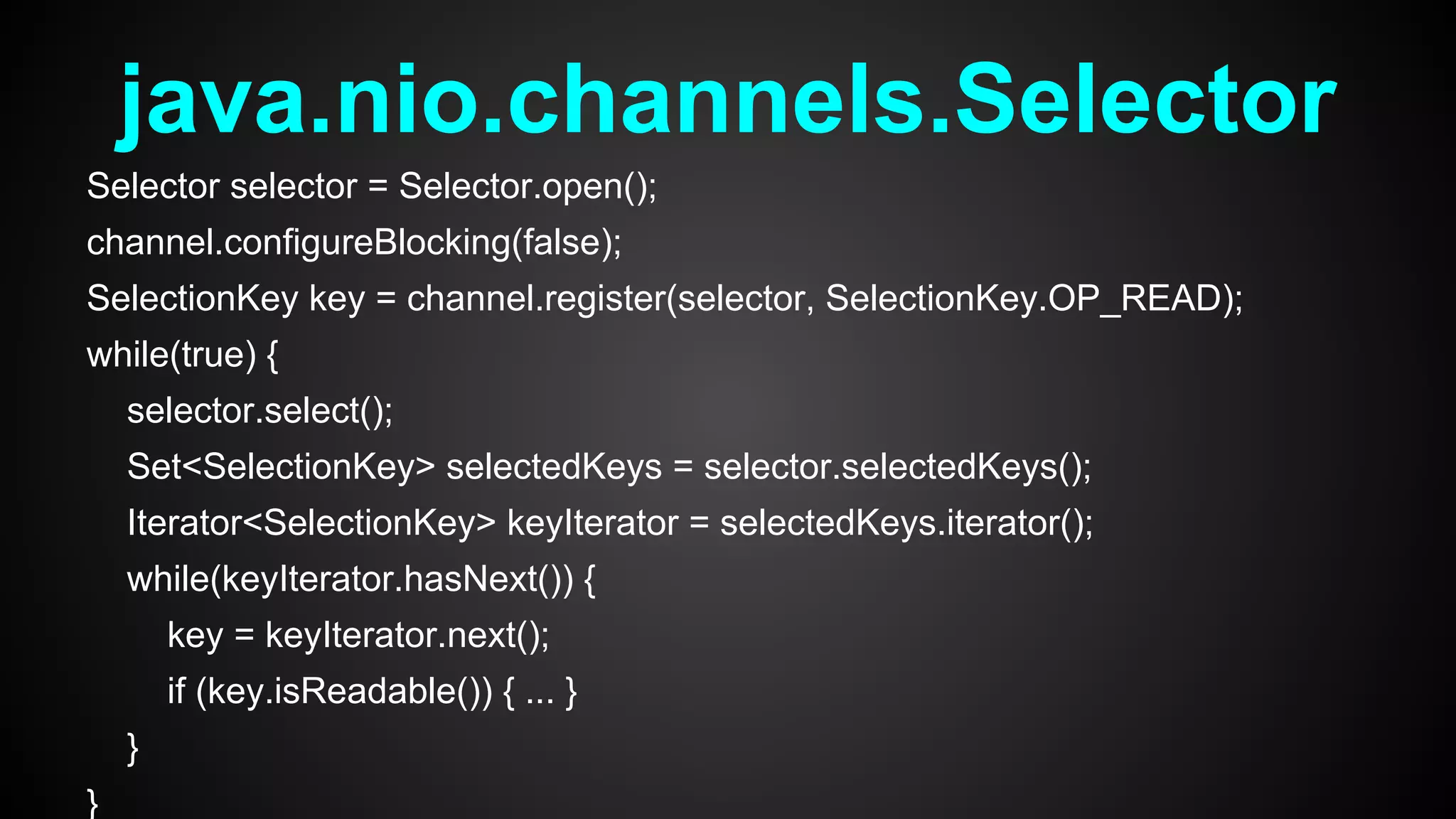 java.nio.channels.Selector
Selector selector = Selector.open();
channel.configureBlocking(false);
SelectionKey key = channel.register(selector, SelectionKey.OP_READ);
while(true) {
selector.select();
Set<SelectionKey> selectedKeys = selector.selectedKeys();
Iterator<SelectionKey> keyIterator = selectedKeys.iterator();
while(keyIterator.hasNext()) {
key = keyIterator.next();
if (key.isReadable()) { ... }
}
}
 