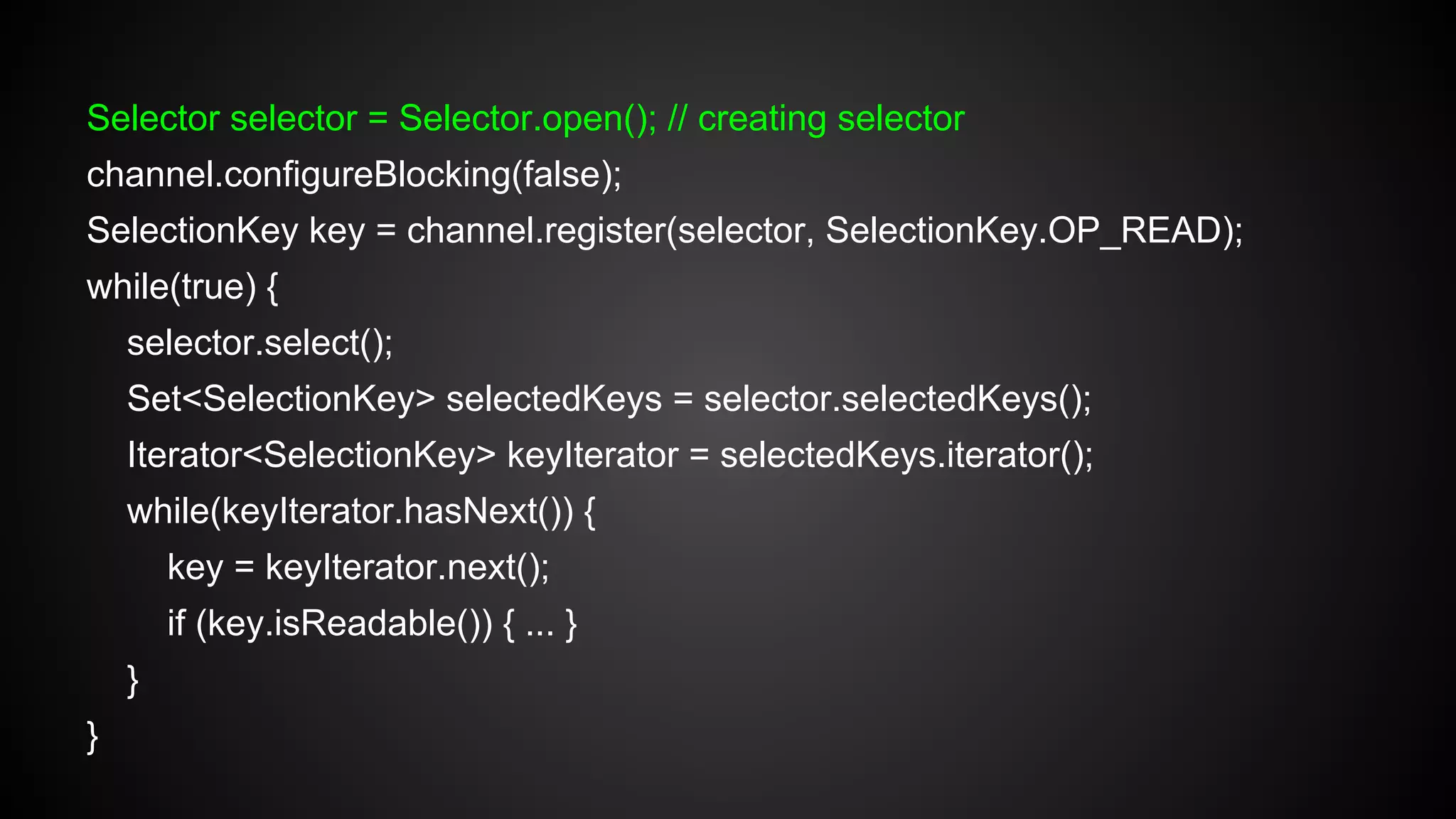 Selector selector = Selector.open(); // creating selector
channel.configureBlocking(false);
SelectionKey key = channel.register(selector, SelectionKey.OP_READ);
while(true) {
selector.select();
Set<SelectionKey> selectedKeys = selector.selectedKeys();
Iterator<SelectionKey> keyIterator = selectedKeys.iterator();
while(keyIterator.hasNext()) {
key = keyIterator.next();
if (key.isReadable()) { ... }
}
}
 