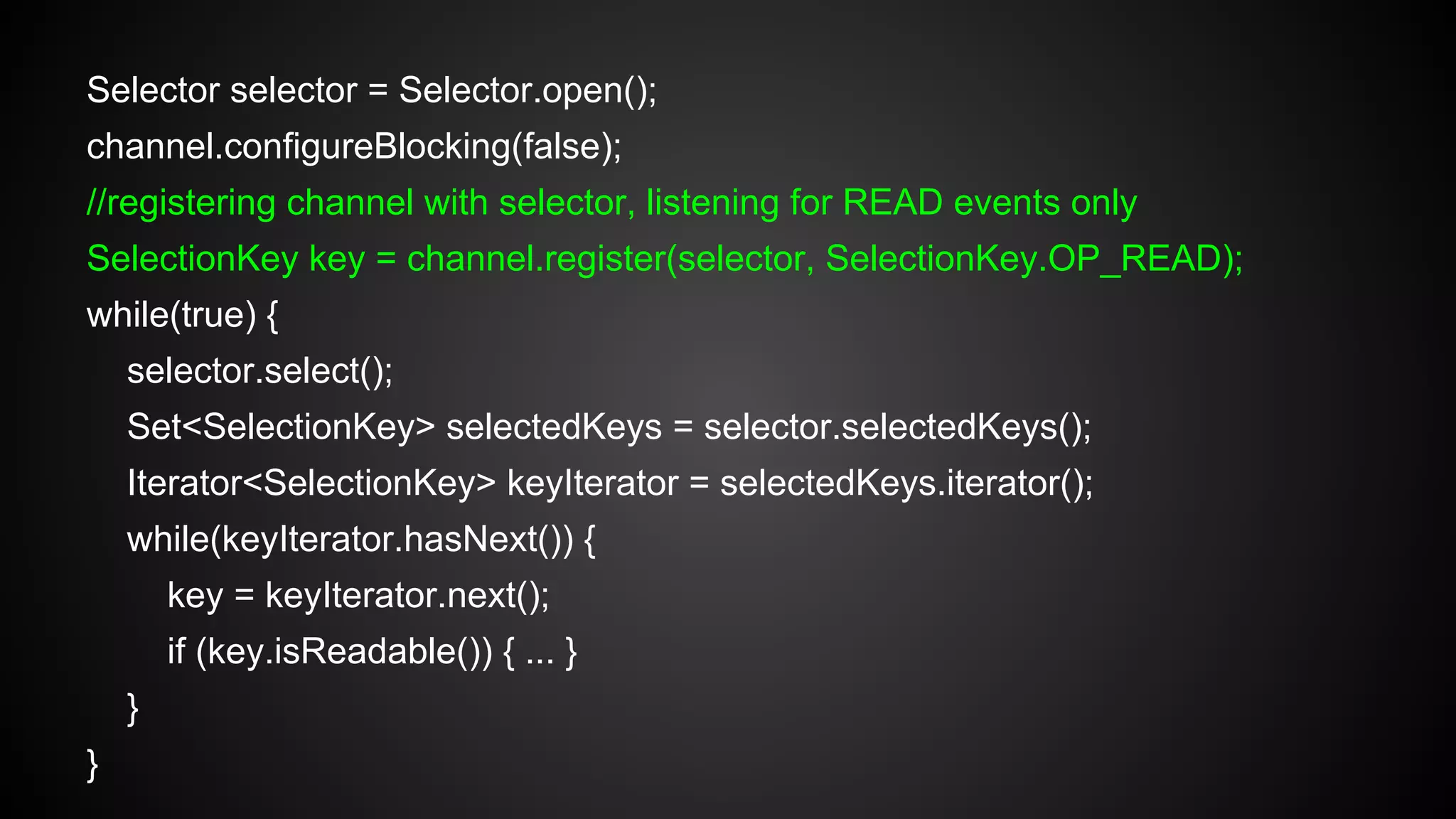 Selector selector = Selector.open();
channel.configureBlocking(false);
//registering channel with selector, listening for READ events only
SelectionKey key = channel.register(selector, SelectionKey.OP_READ);
while(true) {
selector.select();
Set<SelectionKey> selectedKeys = selector.selectedKeys();
Iterator<SelectionKey> keyIterator = selectedKeys.iterator();
while(keyIterator.hasNext()) {
key = keyIterator.next();
if (key.isReadable()) { ... }
}
}
 