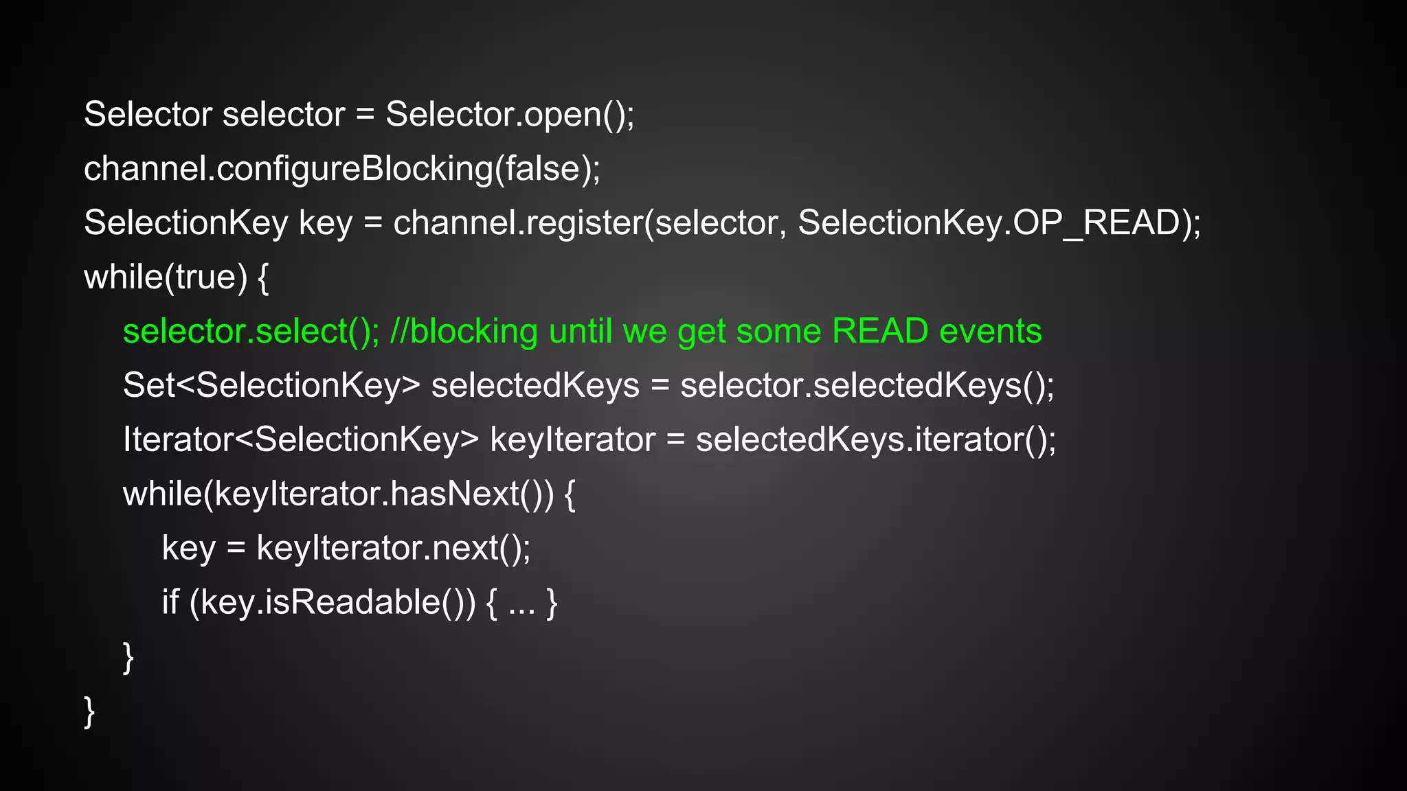 Selector selector = Selector.open();
channel.configureBlocking(false);
SelectionKey key = channel.register(selector, SelectionKey.OP_READ);
while(true) {
selector.select(); //blocking until we get some READ events
Set<SelectionKey> selectedKeys = selector.selectedKeys();
Iterator<SelectionKey> keyIterator = selectedKeys.iterator();
while(keyIterator.hasNext()) {
key = keyIterator.next();
if (key.isReadable()) { ... }
}
}
 