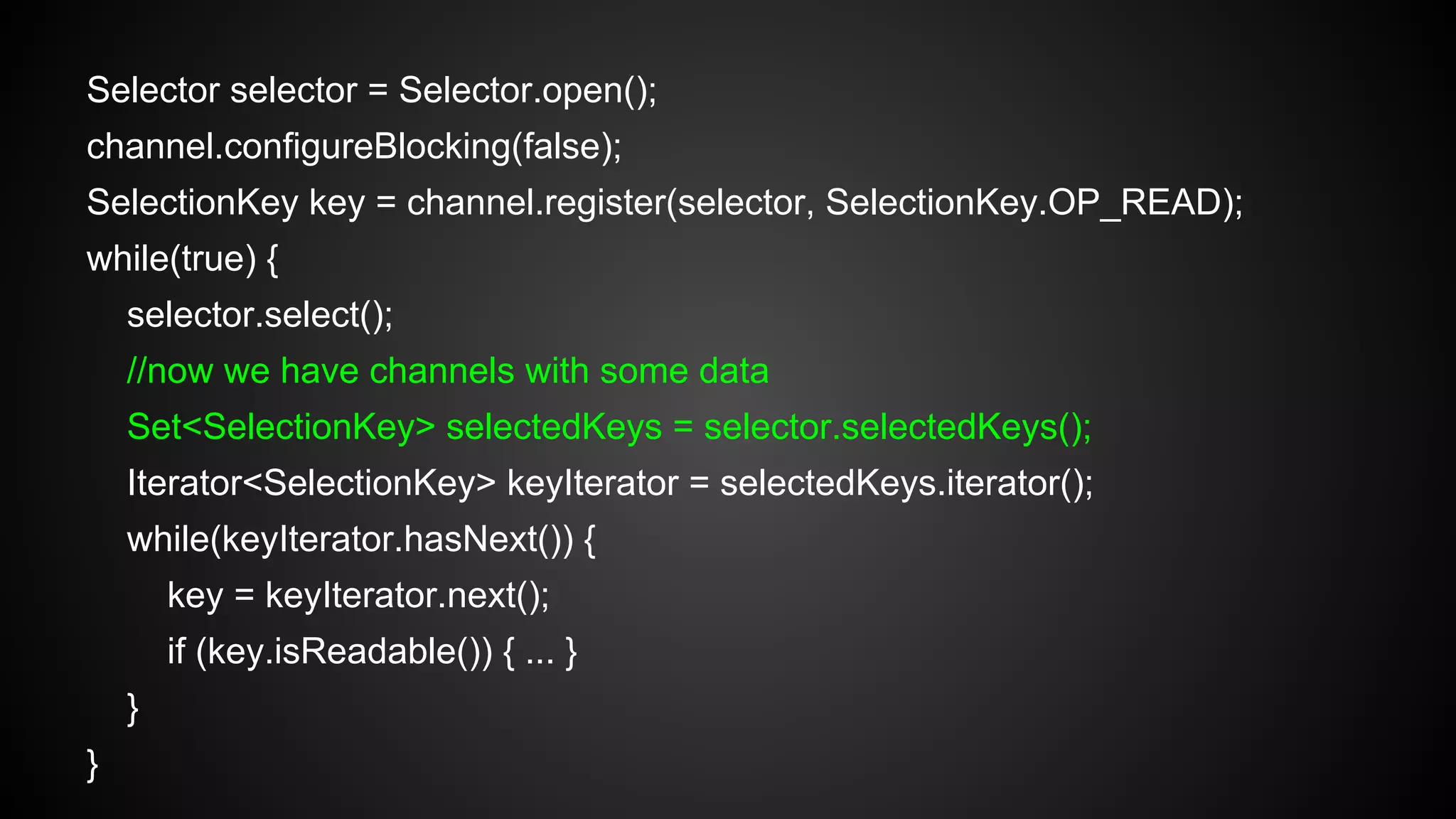 Selector selector = Selector.open();
channel.configureBlocking(false);
SelectionKey key = channel.register(selector, SelectionKey.OP_READ);
while(true) {
selector.select();
//now we have channels with some data
Set<SelectionKey> selectedKeys = selector.selectedKeys();
Iterator<SelectionKey> keyIterator = selectedKeys.iterator();
while(keyIterator.hasNext()) {
key = keyIterator.next();
if (key.isReadable()) { ... }
}
}
 