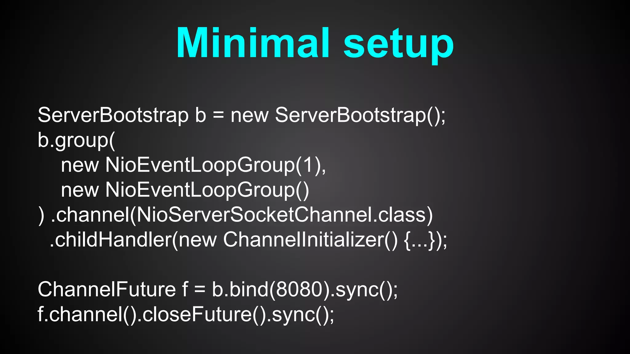 Minimal setup
ServerBootstrap b = new ServerBootstrap();
b.group(
new NioEventLoopGroup(1),
new NioEventLoopGroup()
) .channel(NioServerSocketChannel.class)
.childHandler(new ChannelInitializer() {...});
ChannelFuture f = b.bind(8080).sync();
f.channel().closeFuture().sync();
 