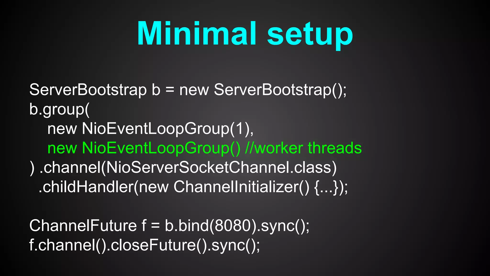 Minimal setup
ServerBootstrap b = new ServerBootstrap();
b.group(
new NioEventLoopGroup(1),
new NioEventLoopGroup() //worker threads
) .channel(NioServerSocketChannel.class)
.childHandler(new ChannelInitializer() {...});
ChannelFuture f = b.bind(8080).sync();
f.channel().closeFuture().sync();
 