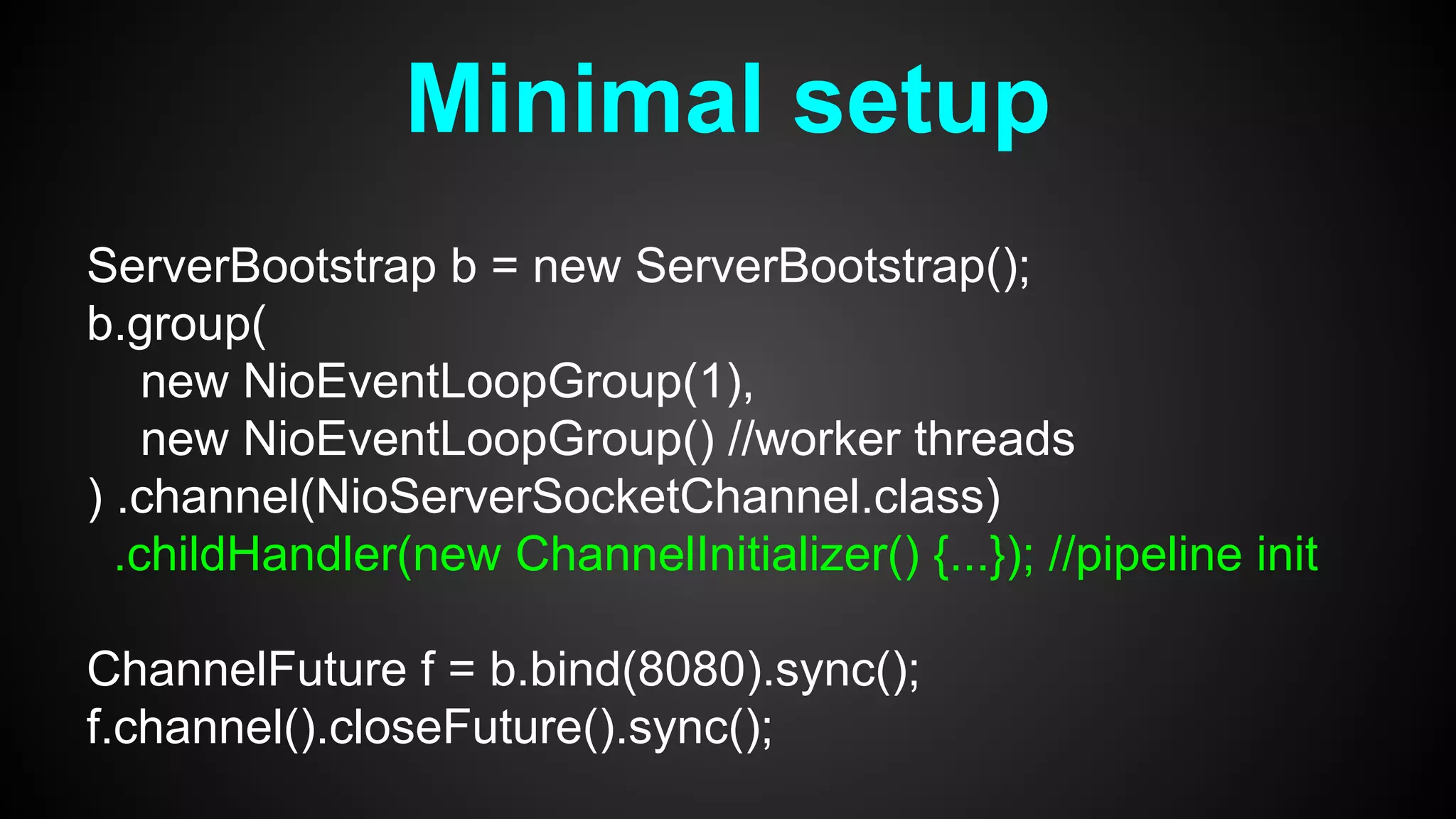 Minimal setup
ServerBootstrap b = new ServerBootstrap();
b.group(
new NioEventLoopGroup(1),
new NioEventLoopGroup() //worker threads
) .channel(NioServerSocketChannel.class)
.childHandler(new ChannelInitializer() {...}); //pipeline init
ChannelFuture f = b.bind(8080).sync();
f.channel().closeFuture().sync();
 