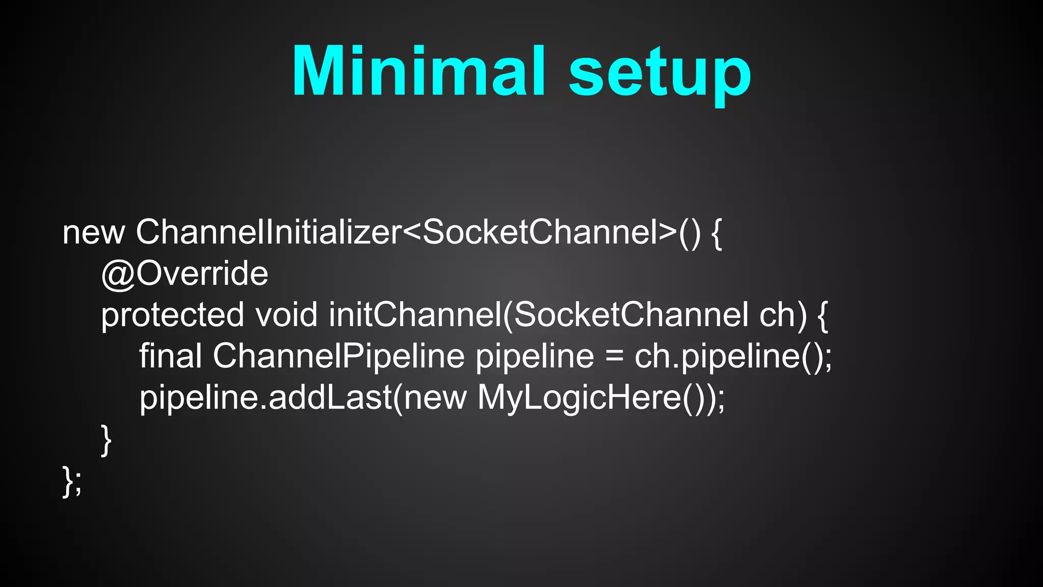 Minimal setup
new ChannelInitializer<SocketChannel>() {
@Override
protected void initChannel(SocketChannel ch) {
final ChannelPipeline pipeline = ch.pipeline();
pipeline.addLast(new MyLogicHere());
}
};
 