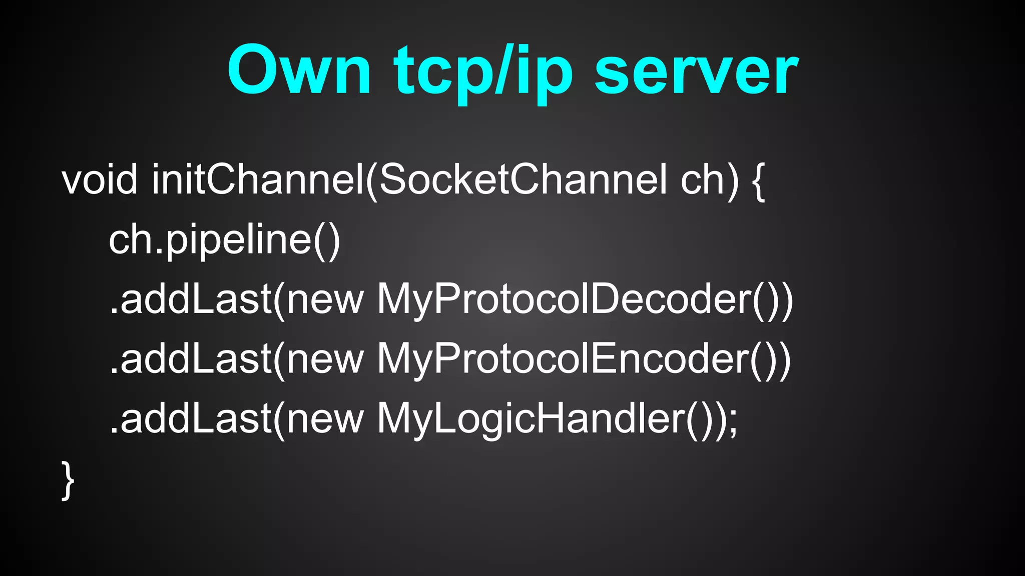 void initChannel(SocketChannel ch) {
ch.pipeline()
.addLast(new MyProtocolDecoder())
.addLast(new MyProtocolEncoder())
.addLast(new MyLogicHandler());
}
Own tcp/ip server
 