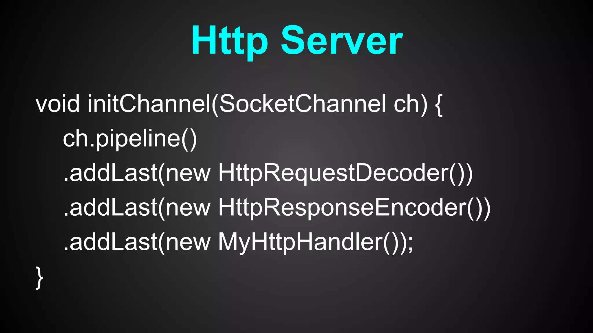 void initChannel(SocketChannel ch) {
ch.pipeline()
.addLast(new HttpRequestDecoder())
.addLast(new HttpResponseEncoder())
.addLast(new MyHttpHandler());
}
Http Server
 