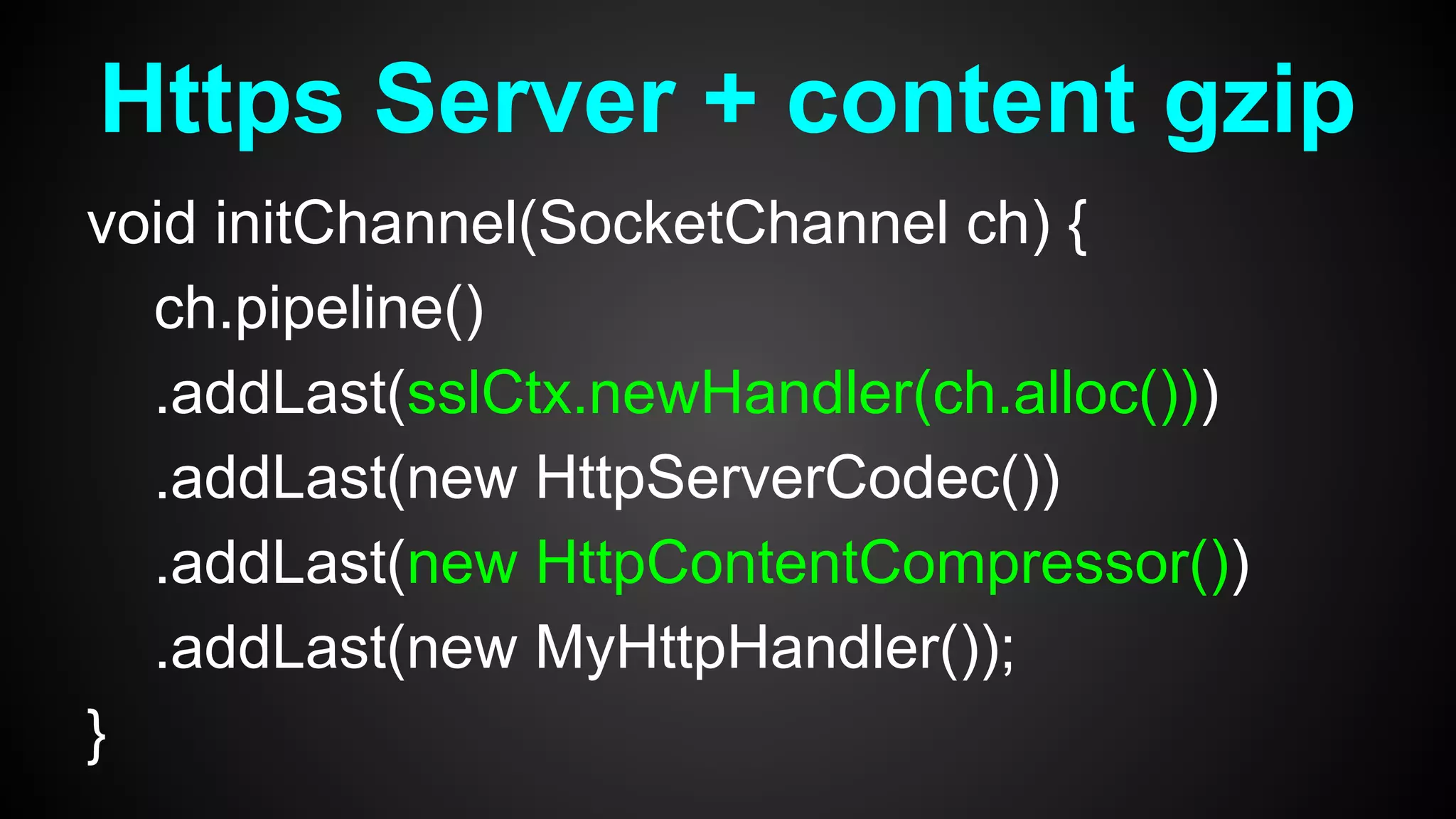 void initChannel(SocketChannel ch) {
ch.pipeline()
.addLast(sslCtx.newHandler(ch.alloc()))
.addLast(new HttpServerCodec())
.addLast(new HttpContentCompressor())
.addLast(new MyHttpHandler());
}
Https Server + content gzip
 