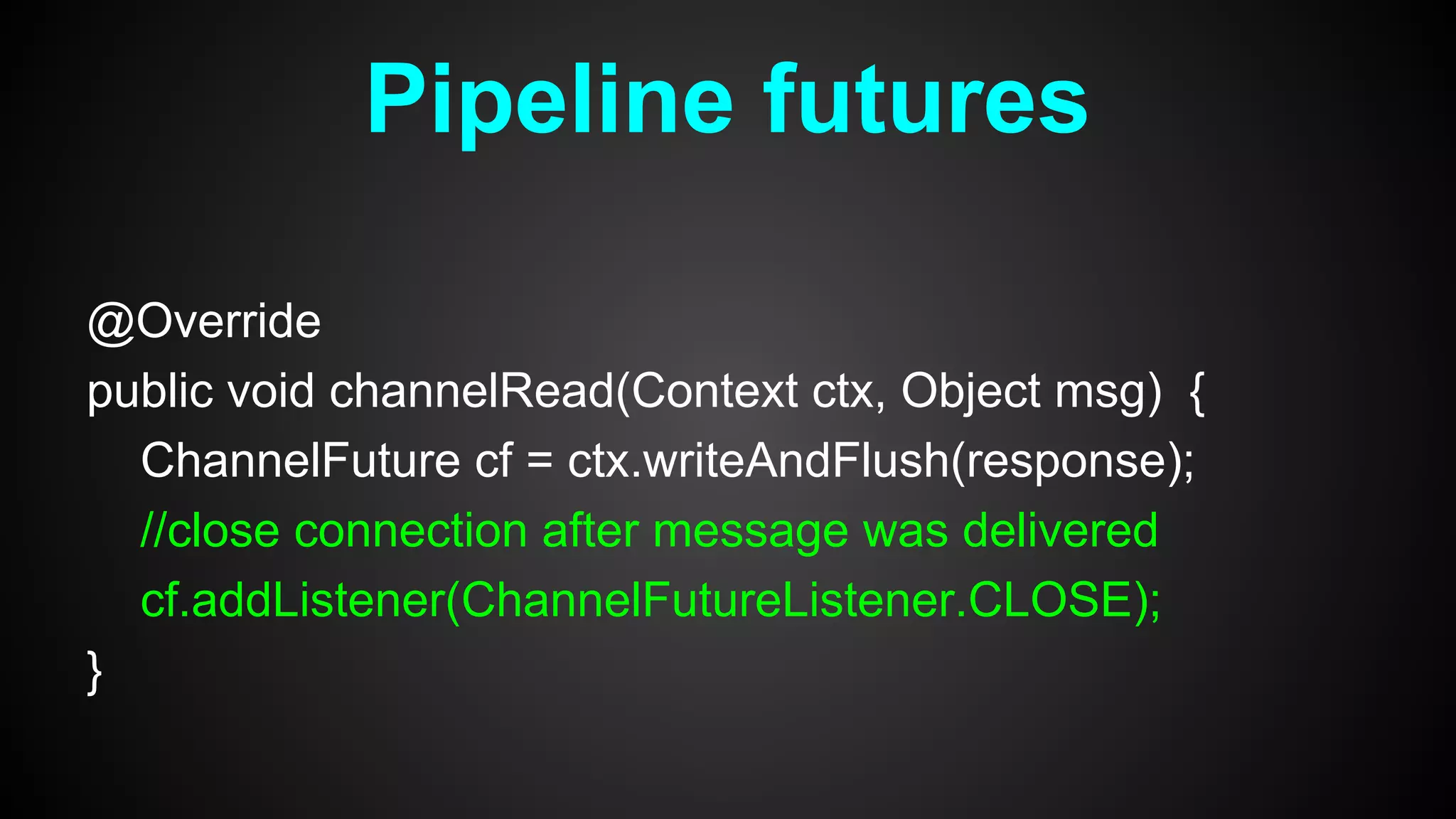 @Override
public void channelRead(Context ctx, Object msg) {
ChannelFuture cf = ctx.writeAndFlush(response);
//close connection after message was delivered
cf.addListener(ChannelFutureListener.CLOSE);
}
Pipeline futures
 
