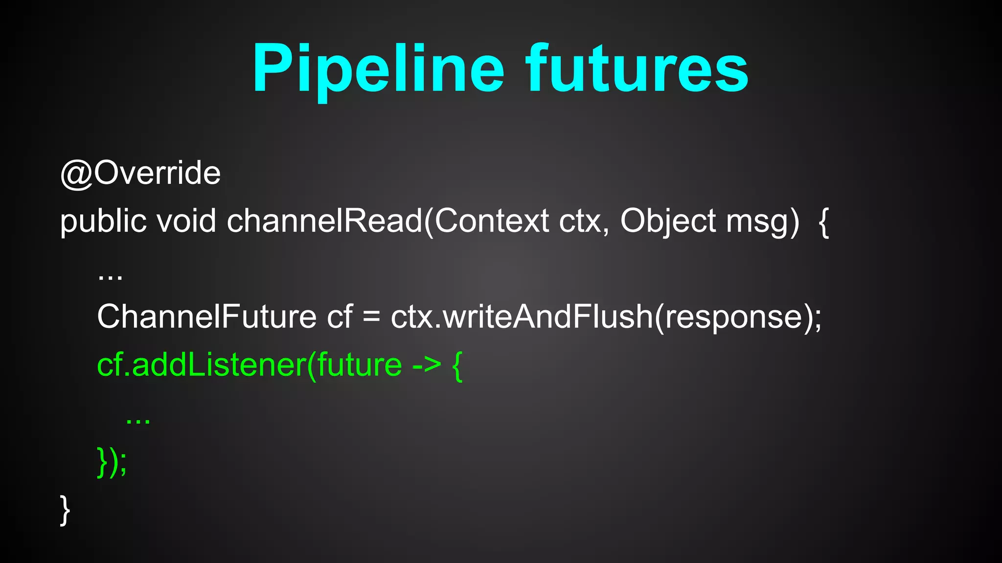 @Override
public void channelRead(Context ctx, Object msg) {
...
ChannelFuture cf = ctx.writeAndFlush(response);
cf.addListener(future -> {
...
});
}
Pipeline futures
 