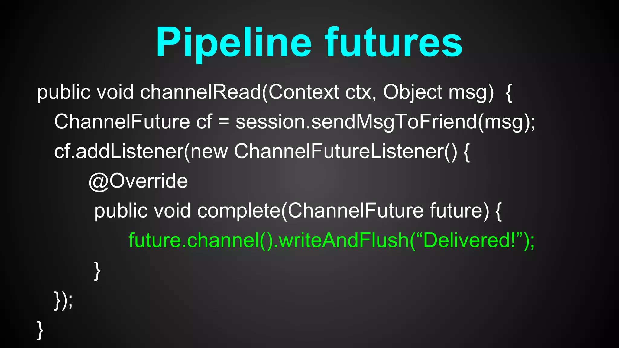 public void channelRead(Context ctx, Object msg) {
ChannelFuture cf = session.sendMsgToFriend(msg);
cf.addListener(new ChannelFutureListener() {
@Override
public void complete(ChannelFuture future) {
future.channel().writeAndFlush(“Delivered!”);
}
});
}
Pipeline futures
 