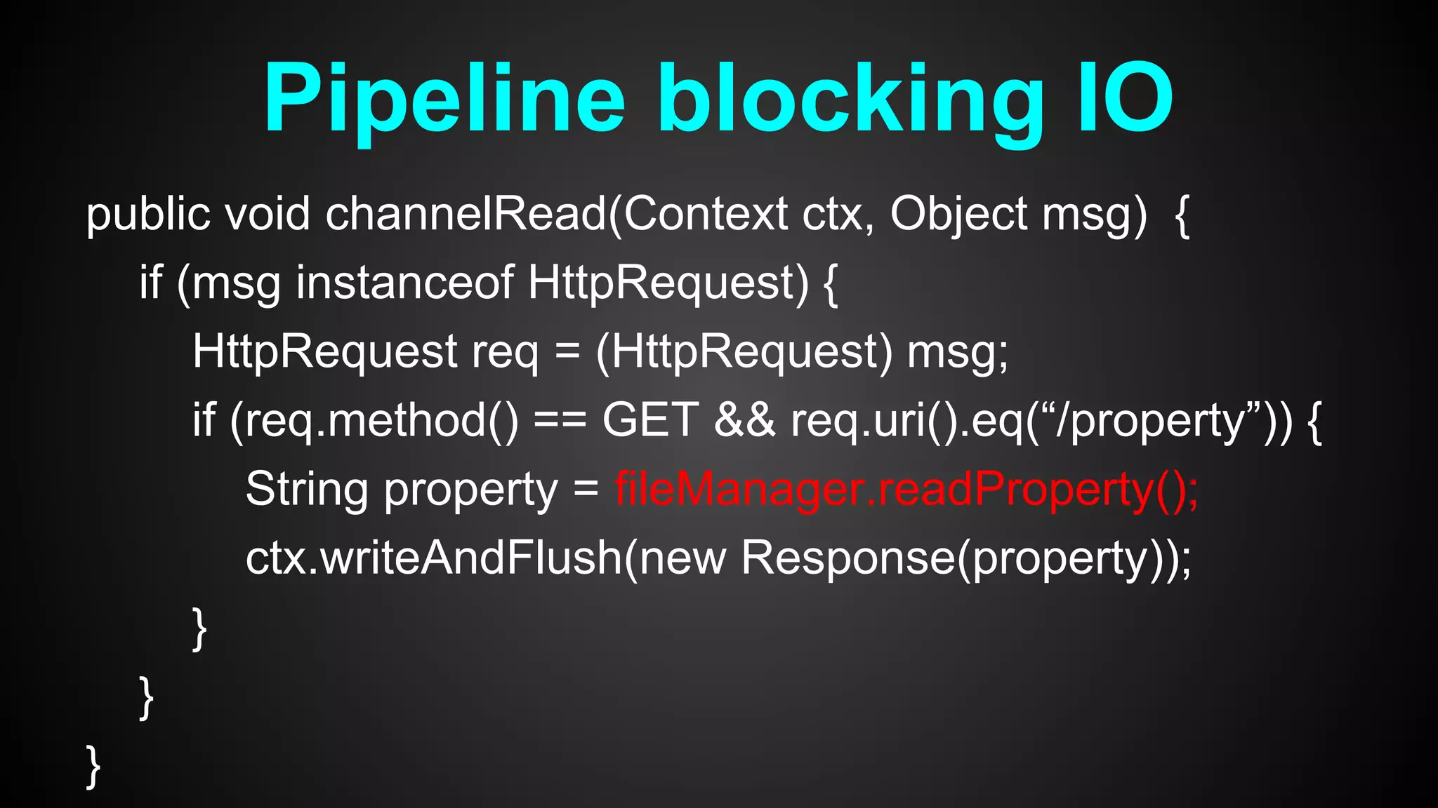 public void channelRead(Context ctx, Object msg) {
if (msg instanceof HttpRequest) {
HttpRequest req = (HttpRequest) msg;
if (req.method() == GET && req.uri().eq(“/property”)) {
String property = fileManager.readProperty();
ctx.writeAndFlush(new Response(property));
}
}
}
Pipeline blocking IO
 
