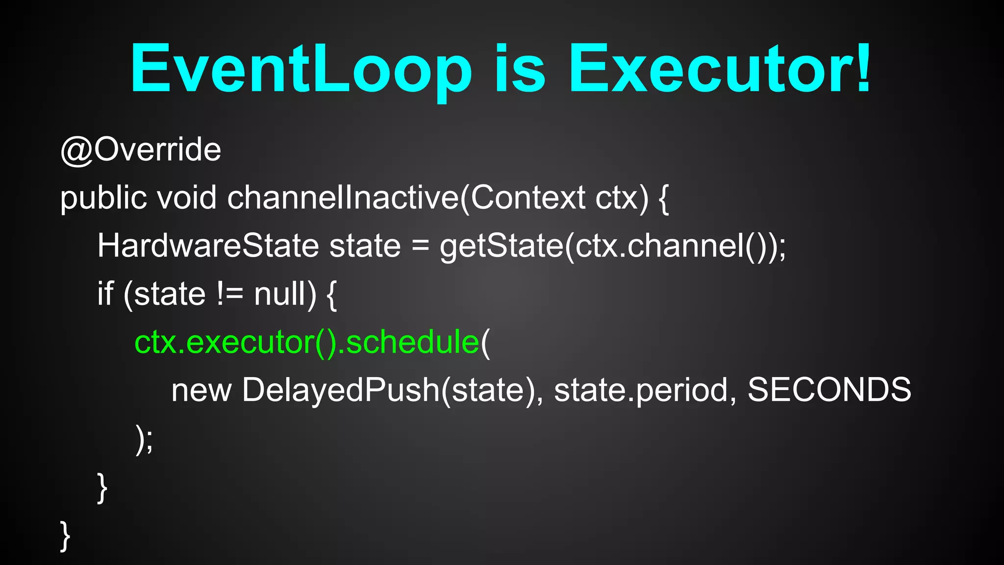 @Override
public void channelInactive(Context ctx) {
HardwareState state = getState(ctx.channel());
if (state != null) {
ctx.executor().schedule(
new DelayedPush(state), state.period, SECONDS
);
}
}
EventLoop is Executor!
 